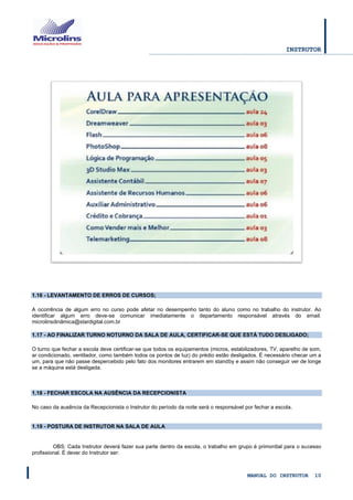 INSTRUTOR 
MANUAL DO INSTRUTOR 10 
1.16 - LEVANTAMENTO DE ERROS DE CURSOS; 
A ocorrência de algum erro no curso pode afetar no desempenho tanto do aluno como no trabalho do instrutor. Ao identificar algum erro deve-se comunicar imediatamente o departamento responsável através do email: microlinsdinâmica@stardigital.com.br 1.17 - AO FINALIZAR TURNO NOTURNO DA SALA DE AULA, CERTIFICAR-SE QUE ESTÁ TUDO DESLIGADO; 
O turno que fechar a escola deve certificar-se que todos os equipamentos (micros, estabilizadores, TV, aparelho de som, ar condicionado, ventilador, como também todos os pontos de luz) do prédio estão desligados. É necessário checar um a um, para que não passe despercebido pelo fato dos monitores entrarem em standby e assim não conseguir ver de longe se a máquina está desligada. 
1.18 - FECHAR ESCOLA NA AUSÊNCIA DA RECEPCIONISTA 
No caso da ausência da Recepcionista o Instrutor do período da noite será o responsável por fechar a escola. 
1.19 - POSTURA DE INSTRUTOR NA SALA DE AULA 
OBS: Cada Instrutor deverá fazer sua parte dentro da escola, o trabalho em grupo é primordial para o sucesso profissional. É dever do Instrutor ser:  