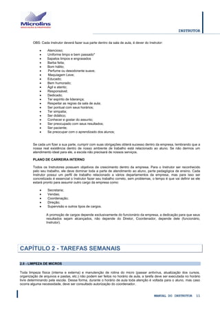 INSTRUTOR 
MANUAL DO INSTRUTOR 11 
OBS: Cada Instrutor deverá fazer sua parte dentro da sala de aula, é dever do Instrutor: 
 Atencioso; 
 Uniforme limpo e bem passado* 
 Sapatos limpos e engraxados 
 Barba feita; 
 Bom hálito; 
Perfume ou desodorante suave; 
Maquiagem Leve; 
 Educado; 
 Bem humorado; 
 Ágil e atento; 
 Responsável; 
 Dedicado; 
 Ter espírito de liderança; 
 Respeitar as regras da sala de aula; 
 Ser pontual com seus horários; 
 Ter simpatia; 
 Ser didático; 
 Conhecer e gostar do assunto; 
 Ser preocupado com seus resultados; 
 Ser paciente; 
 Se preocupar com o aprendizado dos alunos; 
Se cada um fizer a sua parte, cumprir com suas obrigações obterá sucesso dentro da empresa, lembrando que a nossa real existência dentro de nosso ambiente de trabalho está relacionado ao aluno. Se não dermos um atendimento ideal para ele, a escola não precisará de nossos serviços. 
PLANO DE CARREIRA INTERNO 
Todos os Instrutores possuem objetivos de crescimento dentro da empresa. Para o Instrutor ser reconhecido pelo seu trabalho, ele deve dominar toda a parte de atendimento ao aluno, parte pedagógica de ensino. Cada Instrutor possui um perfil de trabalho relacionado a vários departamentos da empresa, mas para isso ser concretizado é essencial o Instrutor fazer seu trabalho correto, sem problemas, o tempo é que vai definir se ele estará pronto para assumir outro cargo da empresa como: 
 Secretaria; 
 Vendas; 
 Coordenação; 
 Direção; 
 Supervisão e outros tipos de cargos. 
A promoção de cargos depende exclusivamente do funcionário da empresa, a dedicação para que seus resultados sejam alcançados, não depende do Diretor, Coordenador, depende dele (funcionário, Instrutor). 
CAPÍTULO 2 - TAREFAS SEMANAIS 
2.0 - LIMPEZA DE MICROS 
Toda limpeza física (interna e externa) e manutenção de rotina do micro (passar antivírus, atualização dos cursos, organização de arquivos e pastas, etc.) não podem ser feitos no horário de aula, a tarefa deve ser executada no horário livre determinando pela escola. Dessa forma, durante o horário de aula toda atenção é voltada para o aluno, mas caso ocorra alguma necessidade, deve ser consultado autorização do coordenador.  