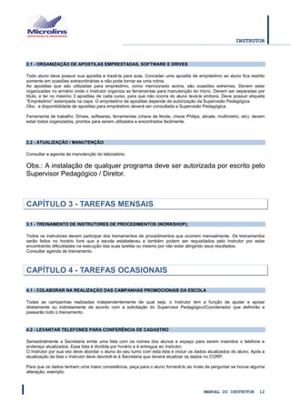 INSTRUTOR 
MANUAL DO INSTRUTOR 12 
2.1 - ORGANIZAÇÃO DE APOSTILAS EMPRESTADAS, SOFTWARE E DRIVES 
Todo aluno deve possuir sua apostila e trazê-la para aula. Conceder uma apostila de empréstimo ao aluno fica restrito somente em ocasiões extraordinárias e não pode tornar-se uma rotina. 
As apostilas que são utilizadas para empréstimo, como mencionado acima, são ocasiões extremas. Devem estar organizadas no armário onde o Instrutor organiza as ferramentas para manutenção do micro. Devem ser separadas por título, e ter no máximo 3 apostilas de cada curso, para que não ocorra do aluno levá-la embora. Deve possuir etiqueta “Empréstimo” estampada na capa. O empréstimo de apostilas depende de autorização da Supervisão Pedagógica. 
Obs.: a disponibilidade de apostilas para empréstimo deverá ser consultada a Supervisão Pedagógica. 
Ferramenta de trabalho: Drives, softwares, ferramentas (chave de fenda, chave Philips, alicate, multímetro, etc), devem estar todos organizados, prontos para serem utilizados e encontrados facilmente. 
2.2 - ATUALIZAÇÃO / MANUTENÇÃO 
Consultar a agenda de manutenção do laboratório. 
Obs.: A instalação de qualquer programa deve ser autorizada por escrito pelo Supervisor Pedagógico / Diretor. 
CAPÍTULO 3 - TAREFAS MENSAIS 
3.1 - TREINAMENTO DE INSTRUTORES DE PROCEDIMENTOS (WORKSHOP); 
Todos os instrutores devem participar dos treinamentos de procedimentos que ocorrem mensalmente. Os treinamentos serão feitos no horário livre que a escola estabeleceu e também podem ser requisitados pelo Instrutor por estar encontrando dificuldades na execução das suas tarefas ou mesmo por não estar atingindo seus resultados. 
Consultar agenda de treinamento. 
CAPÍTULO 4 - TAREFAS OCASIONAIS 
4.1 - COLABORAR NA REALIZAÇÃO DAS CAMPANHAS PROMOCIONAIS DA ESCOLA 
Todas as campanhas realizadas independentemente de qual seja, o Instrutor tem a função de ajudar e apoiar diretamente ou indiretamente de acordo com a solicitação do Supervisor Pedagógico/Coordenador que definirão e passarão todo o treinamento. 
4.2 - LEVANTAR TELEFONES PARA CONFERÊNCIA DE CADASTRO 
Semestralmente a Secretaria emite uma lista com os nomes dos alunos e espaço para serem inseridos o telefone e endereço atualizados. Essa lista é dividida por horário e é entregue ao Instrutor. 
O Instrutor por sua vez deve abordar o aluno do seu turno com esta lista e incluir os dados atualizados do aluno. Após a atualização da lista o Instrutor deve devolvê-la à Secretaria que deverá atualizar os dados no CORP. 
Para que os dados tenham uma maior consistência, peça para o aluno fornecê-lo ao invés de perguntar se houve alguma alteração, exemplo: 
 