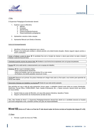 INSTRUTOR 
MANUAL DO INSTRUTOR 14 
1º Dia: 
O Supervisor Pedagógico/Coordenador deverá: 
1. Explicar o que é a Microlins: 
a. Método; 
b. Empresa; 
c. Atendimento; 
d. Postura de Monitor/Instrutor; 
e. Responsabilidades pedagógicas. 
2. Apresentar a escola e toda a equipe; 
3. Apresentar Manual com Direito e Deveres. 
Início do Acompanhamento 
1. Identificar a forma de se relacionar com o aluno; 
2. Passar uma tarefa para analisar a atitude perante uma determinada situação. Abaixo seguem alguns pontos a serem analisados: 
Iniciar e finalizar a aula do aluno  O candidato fica com a função de chamar o aluno para entrar na sala e deverá finalizar a aula de hora em hora; 
Chamada (quando ocorrer de possuir lista)  Analisar a sua forma de se expressar com um grupo de pessoas; 
Equipe  Como está sendo o relacionamento com a equipe de trabalho; 
Dinâmica  Se o que é orientado a fazer: 
- Está compreendendo facilmente; 
- Aplica de imediato, sem ter que solicitar 02 ou mais vezes; 
- Ao finalizar uma tarefa passada, buscar por novas. 
Horário Observar se é pontual. Se possui interesse em chegar mais cedo ou ficar após o seu horário para aprender de forma mais rápida. 
Demonstra interesse em trabalhar na empresa Gosta do que esta sendo passado. 
Nos períodos em que a sala de aula apresentar micros vagos, o estagiário deverá rever todos os cursos (Introdução, Multimídia, Pacote Office, CORELDRAW, Flash, Gestão Empresarial, etc...). Neste momento, deverá dividir seu tempo em duas tarefas: 
1. Assistir todas as aulas da Microlins, em seus três passos (Interativa, Apostila e Teste); 
2. Adquirir conhecimento de monitoramento da Sala de Aula. 
Obs.: Nas Tarefas do Nível 1, o Supervisor Pedagógico/Instrutor deverá ficar atento se o candidato executa as funções que foram designadas a ele, e também verificar seu grau de responsabilidade. 
Nível 02 (Inicia no 2º mês e no final do 4º mês deverá saber de forma correta as funções das etapas 01 e 02) 
1ª. Etapa 
 Período: a partir do início do 2º Mês. 
 