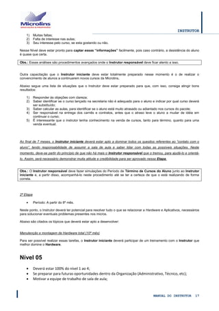 INSTRUTOR 
MANUAL DO INSTRUTOR 17 
1) Muitas faltas; 
2) Falta de interesse nas aulas; 
3) Seu interesse pelo curso, se esta gostando ou não. 
Nesse Nível deve estar pronto para captar essas “informações” facilmente, pois caso contrário, a desistência do aluno é quase que certa. 
Obs.: Essas análises são procedimentos avançados onde o Instrutor responsável deve ficar atento a isso. 
Outra capacitação que o Instrutor iniciante deve estar totalmente preparado nesse momento é o de realizar o convencimento de alunos a continuarem novos cursos da Microlins. 
Abaixo segue uma lista de situações que o Instrutor deve estar preparado para que, com isso, consiga atingir bons resultados: 
1) Responder às objeções com clareza; 
2) Saber identificar se o curso lançado na secretaria não é adequado para o aluno e indicar por qual curso deverá ser substituído; 
3) Saber calcular as aulas, para identificar se o aluno está muito atrasado ou adiantado nos cursos do pacote; 
4) Ser responsável na entrega dos carnês e contratos, antes que o atraso leve o aluno a mudar de idéia em continuar o curso; 
5) É interessante que o instrutor tenha conhecimento na venda de cursos, tanto para término, quanto para uma venda eventual. 
Ao final de 7 meses, o Instrutor iniciante deverá estar apto a dominar todos os quesitos referentes ao “contato com o aluno”, tendo responsabilidade de assumir a sala de aula e saber lidar com todas as possíveis situações. Neste momento, deve-se partir do princípio de que não há mais o Instrutor responsável que o treinou, para ajudá-lo e orientá- lo. Assim, será necessário demonstrar muita atitude e credibilidade para ser aprovado nessa Etapa. 
Obs.: O Instrutor responsável deve fazer simulações do Período de Término de Cursos do Aluno junto ao Instrutor iniciante e, a partir disso, acompanhá-lo neste procedimento até se ter a certeza de que o está realizando de forma correta. 
2ª Etapa 
 Período: A partir do 8º mês. 
Neste ponto, o Instrutor deverá ter potencial para resolver tudo o que se relacionar a Hardware e Aplicativos, necessários para solucionar eventuais problemas presentes nos micros. 
Abaixo são citados os tópicos que deverá estar apto a desenvolver: 
Manutenção e montagem de Hardware total (10º mês) 
Para ser possível realizar essas tarefas, o Instrutor iniciante deverá participar de um treinamento com o Instrutor que melhor domine o Hardware. 
Nível 05 
 Deverá estar 100% do nível 1 ao 4; 
 Se preparar para futuras oportunidades dentro da Organização (Administrativo, Técnico, etc); 
 Motivar a equipe de trabalho de sala de aula;  