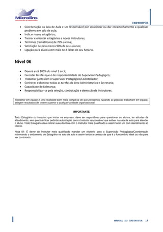 INSTRUTOR 
MANUAL DO INSTRUTOR 18 
 Coordenação da Sala de Aula e ser responsável por solucionar ou dar encaminhamento a qualquer problema em sala de aula; 
 Indicar novos estagiários; 
 Treinar e orientar estagiários e novos Instrutores; 
 Términos (rematrícula) de 70% a cima; 
 Satisfação de pelo menos 90% de seus alunos; 
 Ligação para alunos com mais de 2 faltas do seu horário. 
Nível 06 
 Deverá está 100% do nível 1 ao 5; 
 Executar tarefas que é de responsabilidade do Supervisor Pedagógico; 
 Trabalhar junto com o Supervisor Pedagógico/Coordenador; 
 Conhecer e dominar todas as tarefas da área Administrativa e Secretaria; 
 Capacidade de Liderança; 
 Responsabilizar-se pela seleção, contratação e demissão de Instrutores. 
Trabalhar em equipe é uma realidade bem mais complexa do que pensamos. Quando as pessoas trabalham em equipe, atingem resultados de ordem superior a qualquer unidade organizacional. 
IMPORTANTE 
Todo Estagiário ou Instrutor que iniciar na empresa, deve ser espontâneo para questionar os alunos, ter atitudes de atendimento, sem precisar ficar pedindo autorização para o Instrutor responsável que estiver na sala de aula para atender o aluno. Todo Estagiário deve retirar suas dúvidas com o Instrutor mais qualificado e assim fazer um bom atendimento ao cliente. 
Nota 01: É dever do Instrutor mais qualificado mandar um relatório para a Supervisão Pedagógica/Coordenação informando o andamento do Estagiário na sala de aula e assim tendo a certeza de que é o funcionário ideal ou não para ser contratado. 
