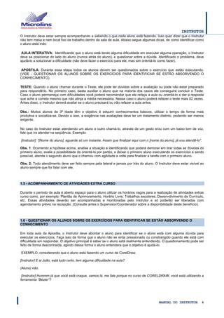 INSTRUTOR 
MANUAL DO INSTRUTOR 4 
O Instrutor deve estar sempre acompanhando e sabendo o que cada aluno está fazendo. Isso quer dizer que o Instrutor não tem mesa e nem local fixo de trabalho dentro da sala de aula. Abaixo segue algumas dicas, de como identificar como o aluno está indo: 
AULA INTERATIVA: Identificando que o aluno está tendo alguma dificuldade em executar alguma operação, o Instrutor deve se posicionar do lado do aluno (nunca atrás do aluno), e questionar sobre a dúvida. Identificado o problema, deve ajudá-lo a solucionar a dificuldade (não deve fazer o exercício para ele, mas sim orientá-lo como fazer). 
APOSTILA: Durante essa etapa todos os alunos devem ser questionados sobre o exercício que estão executando. (VIDE - QUESTIONAR OS ALUNOS SOBRE OS EXERCÍCIOS PARA IDENTIFICAR SE ESTÃO ABSORVENDO O CONHECIMENTO). 
TESTE: Quando o aluno chamar durante o Teste, ele pode ter dúvidas sobre a avaliação ou pode não estar preparado para respondê-lo. No primeiro caso, basta auxiliar o aluno que na maioria dos casos ele conseguirá concluir o Teste. Caso o aluno permaneça com dificuldades você poderá recomendar que ele refaça a aula ou orientá-lo a dar a resposta que ache a correta mesmo que não atinja a média necessária. Nesse caso o aluno poderá refazer o teste mais 02 vezes. Antes disso, o Instrutor deverá avaliar se o aluno precisará ou não refazer a aula antes. 
Obs.: Muitos alunos de 3ª idade têm o objetivo é adquirir conhecimentos básicos, utilizar o tempo de forma mais produtiva e socializa-se. Devido a isso, a exigência nas avaliações deve ter um tratamento distinto, podendo ser menos exigente. 
No caso do Instrutor estar atendendo um aluno e outro chamá-lo, através de um gesto e/ou com um baixo tom de voz, fale que ira atender na seqüência. Exemplo: 
[Instrutor]: “[Nome do aluno], aguarde só um instante. Assim que finalizar aqui com o [nome do aluno], já vou atendê-lo”. 
Obs. 1: Ocorrendo a hipótese acima, analise a situação e identificando que poderá demorar em tirar todas as dúvidas do primeiro aluno, avalie a possibilidade de orientá-lo por partes, e deixar o primeiro aluno executando os exercícios e sendo possível, atenda o segundo aluno que o chamou com agilidade e volte para finalizar a tarefa com o primeiro aluno. 
Obs. 2: Todo atendimento deve ser feito sempre pela lateral e jamais por trás do aluno. O Instrutor deve estar visível ao aluno sempre que for falar com ele. 
1.5 - ACOMPANHAMENTO DE ATIVIDADES EXTRA CURSO 
Durante o período de aula é aberto espaço para o aluno utilizar os horários vagos para a realização de atividades extras curso como, por exemplo: Plantão de Aprimoramento, Horário Livre, Trabalhos escolares, Desenvolvimento de Currículo, etc. Essas atividades deverão ser acompanhadas e monitoradas pelo Instrutor e só poderão ser liberadas com agendamento prévio na recepção. (Consulte antes o Supervisor/Coordenador sobre a disponibilidade deste benefício). 
1.6 - QUESTIONAR OS ALUNOS SOBRE OS EXERCÍCIOS PARA IDENTIFICAR SE ESTÃO ABSORVENDO O CONHECIMENTO 
Em toda aula da Apostila, o Instrutor deve abordar o aluno para identificar se o aluno está com alguma dúvida para executar os exercícios. Faça isso de forma que o aluno não se sinta pressionado ou constrangido quando ele está com dificuldade em responder. O objetivo principal é saber se o aluno está realmente entendendo. O questionamento pode ser feito de forma descontraída, agindo dessa forma o aluno entendera que o objetivo é ajudá-lo. 
EXEMPLO, considerando que o aluno está fazendo um curso de CorelDraw. 
[Instrutor] E ai João, está tudo certo, tem alguma dificuldade na aula? 
(Aluno) não. 
[Instrutor] Hummm já que você está craque, vamos lá, me fale porque no curso de CORELDRAW, você está utilizando a ferramenta “Bézier”?  