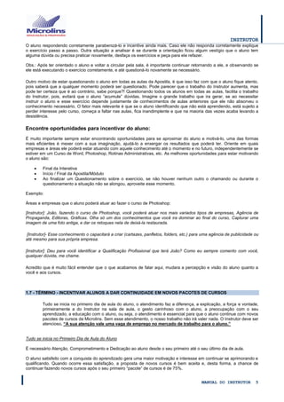 INSTRUTOR 
MANUAL DO INSTRUTOR 5 
O aluno respondendo corretamente parabenizá-lo e incentive ainda mais. Caso ele não responda corretamente explique o exercício passo a passo. Outra situação a analisar é se durante a orientação ficou algum vestígio que o aluno tem alguma dúvida ou precisa praticar novamente, desfaça os exercícios e peça para ele refazer. 
Obs.: Após ter orientado o aluno e voltar a circular pela sala, é importante continuar retornando a ele, e observando se ele está executando o exercício corretamente, e até questioná-lo novamente se necessário. 
Outro motivo de estar questionando o aluno em todas as aulas da Apostila, é que isso faz com que o aluno fique atento, pois saberá que a qualquer momento poderá ser questionado. Pode parecer que o trabalho do Instrutor aumenta, mas pode ter certeza que é ao contrário, sabe porque?! Questionando todos os alunos em todas as aulas, facilita o trabalho do Instrutor, pois, evitará que o aluno “acumule” dúvidas. Imagine o grande trabalho que ira gerar, se ao necessitar instruir o aluno e esse exercício depende justamente de conhecimentos de aulas anteriores que ele não absorveu o conhecimento necessário. O fator mais relevante é que se o aluno identificando que não está aprendendo, está sujeito a perder interesse pelo curso, começa a faltar nas aulas, fica inandimplente e que na maioria das vezes acaba levando a desistência. 
Encontre oportunidades para incentivar do aluno: 
É muito importante sempre estar encontrando oportunidades para se aproximar do aluno e motivá-lo, uma das formas mais eficientes é mexer com a sua imaginação, ajudá-lo a enxergar os resultados que poderá ter. Oriente em quais empresas e áreas ele poderá estar atuando com aquele conhecimento até o momento e no futuro, independentemente se estiver em um Curso de Word, Photoshop, Rotinas Administrativas, etc. As melhores oportunidades para estar motivando o aluno são: 
 Final da Interativa 
 Início / Final da Apostila/Módulo 
 Ao finalizar um Questionamento sobre o exercício, se não houver nenhum outro o chamando ou durante o questionamento a situação não se alongou, aproveite esse momento. 
Exemplo: 
Áreas e empresas que o aluno poderá atuar ao fazer o curso de Photoshop: 
[Instrutor]: João, fazendo o curso de Photoshop, você poderá atuar nos mais variados tipos de empresas, Agência de Propaganda, Editoras, Gráficas. Olha só um dos conhecimentos que você ira dominar ao final do curso, Capturar uma imagem de uma foto antiga, e dar os retoques nela de deixá-la restaurada. 
[Instrutor]- Esse conhecimento o capacitará a criar (cartazes, panfletos, folders, etc.) para uma agência de publicidade ou até mesmo para sua própria empresa. 
[Instrutor]: Deu para você identificar a Qualificação Profissional que terá João? Como eu sempre comento com você, qualquer dúvida, me chame. 
Acredito que é muito fácil entender que o que acabamos de falar aqui, mudara a percepção e visão do aluno quanto a você e aos cursos. 
1.7 - TÉRMINO - INCENTIVAR ALUNOS A DAR CONTINUIDADE EM NOVOS PACOTES DE CURSOS 
Tudo se inicia no primeiro dia de aula do aluno, o atendimento faz a diferença, a explicação, a força e vontade, primeiramente a do Instrutor na sala de aula, o gesto carinhoso com o aluno, a preocupação com o seu aprendizado, a educação com o aluno, ou seja, o atendimento é essencial para que o aluno continue com novos pacotes de cursos da Microlins. Sem esse atendimento, o nosso trabalho não irá valer nada. O Instrutor deve ser atencioso. “A sua atenção vale uma vaga de emprego no mercado de trabalho para o aluno.” 
Tudo se inicia no Primeiro Dia de Aula do Aluno 
É necessário Atenção, Comprometimento e Dedicação ao aluno desde o seu primeiro até o seu último dia de aula. 
O aluno satisfeito com a conquista do aprendizado gera uma maior motivação e interesse em continuar se aprimorando e qualificando. Quando ocorre essa satisfação, a proposta de novos cursos é bem aceita e, desta forma, a chance de continuar fazendo novos cursos após o seu primeiro “pacote” de cursos é de 75%.  