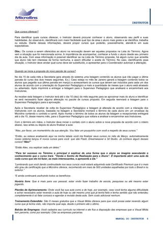 INSTRUTOR 
MANUAL DO INSTRUTOR 6 
Que cursos oferecer? 
Para identificar quais cursos oferecer, o Instrutor deverá procurar conhecer o aluno, observando seu perfil e suas habilidades. Ao observá-lo, identificará com maior facilidade qual tipo de área o aluno mais gosta e se identifica, trabalha ou estuda. Diante dessas informações, deverá propor cursos que poderão, possivelmente, atendê-lo em suas expectativas. 
Obs.: Os cursos a serem oferecidos ao aluno na renovação devem ser aqueles propostos na Lista do Término. Agora vem a situação que foi mencionada acima. A importância de acompanhar, conhecer a fundo o aluno desde seu primeiro dia de aula. Com essa informação é possível identificar se na Lista de Término proposta, há algum curso que acredita que aluno não tem interesse de forma nenhuma, e assim dificultar o aceite do Término. No caso, identificando essa situação, o Instrutor deve anotar qual curso deve ser substituído, e apresentar para o Coordenador autorizar a alteração. 
Quando se inicia a proposta do novo pacote de cursos? 
No dia 15 de cada mês a Secretaria gera através do sistema uma listagem contendo os alunos que irão pagar a última parcela do curso dos dois meses seguintes. Ex.(: Caso esteja no mês de Janeiro gerará a listagem contendo todos os alunos que pagarão sua última parcela em março) e acrescentará os cursos que devem ser incluídos para cada um dos alunos de acordo com a orientação do Supervisor Pedagógico e mais a quantidade de meses que o aluno está atrasado ou adiantado. Após imprimirá e entregar a listagem para o Supervisor Pedagógico que analisará e encaminhará aos Instrutores. 
Ao receber esta listagem o Instrutor terá até o dia 10 (dez) do mês seguinte para se aproximar mais do aluno e identificar se será necessário fazer alguma alteração no pacote de cursos proposto. Em seguida reenviará a listagem para o Supervisor Pedagógico para a aprovação. 
Após a Secretaria receber de volta do Supervisor Pedagógico a listagem já alterada de acordo com a interação dos Instrutores com os alunos, baseada na listagem a Secretaria montará o término de cada aluno em um envelope da Microlins contendo o contrato e carnê. Após montar o término de todos os alunos da listagem a recepcionista entregará até o dia 15, desse mesmo mês, para o Supervisor Pedagógico que voltara a analisar e encaminhar aos Instrutores. 
Com o término em mãos, o Instrutor deve iniciar o contato com o aluno sobre a nova proposta de acordo com o roteiro abaixo, isso antes ou depois do aluno finalizar a aula: 
“Alex, por favor, um momentinho da sua atenção. Vou falar um pouquinho com você a respeito de seus cursos.” 
“Então, eu estava analisando aqui na minha tabela você iria finalizar seus cursos no mês de Março, automaticamente nosso sistema lançou X novos cursos para você que são Flash, Dreamweaver e 3d Studio. Já conhece algum desses cursos? Não!” 
“Então Alex, vou explicar cada um deles:” 
“Para ter sucesso no Término o principal é explicar de uma forma que o aluno se imagine executando o conhecimento que o curso trará. “Venda o Sonho de Realização para o Aluno”. É importante abrir uma aula de cada curso que ele irá fazer, as mais interessantes, e apresente a ele.” 
“Lembrando que você dando continuidade nos seus cursos você estará adquirindo este Certificado Premium que é o mais alto grau de certificação que a Microlins oferece, reconhecido em mais de 500 unidades espalhadas por todo o Brasil e no exterior.” 
“E ainda continuará usufruindo todos os benefícios: 
Horário livre: Que é mais para uso pessoal, estar vindo fazer trabalho de escola, pesquisas ou até mesmo estar jogando. 
Plantão de Aprimoramento: Onde você faz sua aula como a de hoje, por exemplo, caso você tenha alguma dificuldade e achar necessário estar revendo a aula de hoje ou até mesmo uma que já tenha feito e tenha sentido que não entendeu completamente é só falar conosco e agendar a revisão desta aula. Sem custo adicional nenhum. 
Treinamento Estendido: São 6 meses gratuitos que a Visual Mídia oferece para que você possa estar revendo algum curso que já tenha visto, não importa qual seja, desde o primeiro até o último. 
Balcão de Empregos: Você cadastra seu currículo na internet e ele fica a disposição das empresas que a Visual Mídia tem parceria, como por exemplo: Citar as empresas parceiras.  