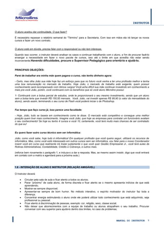 INSTRUTOR 
MANUAL DO INSTRUTOR 7 
O aluno aceitou dar continuidade. O que fazer? 
É necessário repassar o relatório semanal do “Término” para a Secretaria. Com isso em mãos ela irá lançar os novos cursos e fazer um novo contrato. 
O aluno está em dúvida, precisa falar com o responsável ou não tem interesse. 
Quando isso ocorrer, o instrutor deverá analisar os casos e continuar trabalhando com o aluno, a fim de procurar fazê-lo enxergar a necessidade em fazer o novo pacote de cursos, isso até o limite em que acredita não estar sendo inconveniente.Havendo dificuldades, procure o Supervisor Pedagógico para orientá-lo e ajudá-lo. 
PRINCIPAIS OBJEÇÕES: 
Parei de trabalhar era minha mãe quem pagava o curso, não tenho dinheiro agora: 
- Certo, mas olha João sua mãe hoje faz um esforço para que no futuro você venha a ter uma profissão melhor e tenha uma boa remuneração no mercado de trabalho. Hoje João, o mercado de trabalho está exigente; quem possuir conhecimento será recompensado com ótimos cargos! Você acha difícil sua mãe continuar investindo em conhecimento a mais pra você João, porém, você continuará com os benefícios que só você aluno Microlins possui: 
1- Continuará com a bolsa parcial de estudos, onde te proporcionará o seu mesmo investimento, sendo que um aluno sem a bolsa teria que investir R$ 150,00 mensais. Você, João, vai investir apenas R$ 99,90 (o valor da mensalidade do aluno), sendo assim, terminando o seu curso de Flash você poderá iniciar o de Photoshop. 
Faz tempo que faço curso já, isso parece uma faculdade: 
- Hoje, João, tudo se baseia em conhecimento como te disse. O mercado está competitivo e consegue uma melhor posição quem tiver mais conhecimento. Imagine você João, que hoje as empresas para contratar um funcionário avaliam o seu conhecimento! Se hoje eu tenho 4 cursos e você 10, certamente, você terá muito mais chances de ser contratado do que eu! 
Eu quero fazer outro curso técnico sem ser informática: 
João, como você sabe, hoje tudo é informática! Em qualquer profissão que você queira seguir, utilizará os recursos de informática. Mas, como você está interessado em outros cursos sem ser informática, vou falar para o nosso Coordenador inserir você em curso que realmente irá trazer justamente o que você quer Gestão Empresarial Jr., você terá aulas de Rotinas Administrativas, Contabilidade, Crédito e Cobrança, e outros mais. 
(reforce bem novamente o parágrafo 1, e induza-o a dar a resposta. Mas, se mesmo assim insistir, diga que você entrará em contato com a matriz e agendará para a próxima aula.) 
1.8 - INTERAÇÃO DE ALUNO E INSTRUTOR (RELAÇÃO AMIGÁVEL) 
O Instrutor deverá: 
 Circular pela sala de aula e ficar atento a todos os alunos; 
 Parar “próximo” de cada aluno, de forma discreta e ficar atento se o mesmo apresenta indícios de que está aprendendo; 
 Mostrar-se sempre disponível; 
 Apresentar-se sempre de bom humor. No método interativo, o espírito motivador do instrutor faz toda a diferença; 
 Concentrar energia estimulando o aluno onde ele poderá utilizar todo conhecimento que está adquirindo, seja profissional ou pessoal; 
 Ficar atento à discriminação de pessoas, exemplo: cor, religião, sexo, classe social; 
 Não deixar que aborrecimentos com a equipe de trabalho ou alunos atrapalhem o seu trabalho. Procurar conversar com seu superior para ajudá-lo dentro dos limites, no caso de problemas;  