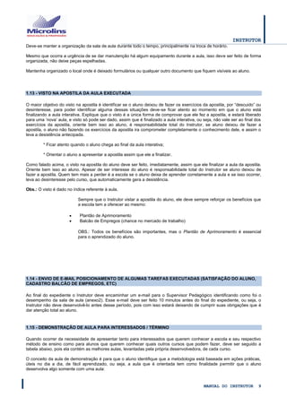 INSTRUTOR 
MANUAL DO INSTRUTOR 9 
Deve-se manter a organização da sala de aula durante todo o tempo, principalmente na troca de horário. 
Mesmo que ocorra a urgência de se dar manutenção há algum equipamento durante a aula, isso deve ser feito de forma organizada, não deixe peças espelhadas. 
Mantenha organizado o local onde é deixado formulários ou qualquer outro documento que fiquem visíveis ao aluno. 
1.13 - VISTO NA APOSTILA DA AULA EXECUTADA 
O maior objetivo do visto na apostila é identificar se o aluno deixou de fazer os exercícios da apostila, por “descuido” ou desinteresse, para poder identificar alguma dessas situações deve-se ficar atento ao momento em que o aluno está finalizando a aula interativa. Explique que o visto é a única forma de comprovar que ele fez a apostila, e estará liberado para uma „nova‟ aula, e visto só pode ser dado, assim que é finalizado a aula interativa, ou seja, não vale ser ao final dos exercícios da apostila, oriente bem isso ao aluno, é responsabilidade total do Instrutor, se aluno deixou de fazer a apostila, o aluno não fazendo os exercícios da apostila ira comprometer completamente o conhecimento dele, e assim o leva a desistência antecipada. 
* Ficar atento quando o aluno chega ao final da aula interativa; 
* Orientar o aluno a apresentar a apostila assim que ele a finalizar. 
Como falado acima, o visto na apostila do aluno deve ser feito, imediatamente, assim que ele finalizar a aula da apostila. Oriente bem isso ao aluno. Apesar de ser interesse do aluno é responsabilidade total do Instrutor se aluno deixou de fazer a apostila. Quem tem mais a perder é a escola se o aluno deixa de aprender corretamente a aula e se isso ocorrer, leva ao desinteresse pelo curso, que automaticamente gera a desistência. 
Obs.: O visto é dado no índice referente à aula. 
Sempre que o Instrutor vistar a apostila do aluno, ele deve sempre reforçar os benefícios que a escola tem a oferecer ao mesmo: 
 Plantão de Aprimoramento 
 Balcão de Empregos (chance no mercado de trabalho) 
OBS.: Todos os benefícios são importantes, mas o Plantão de Aprimoramento é essencial para o aprendizado do aluno. 
1.14 - ENVIO DE E-MAIL POSICIONAMENTO DE ALGUMAS TAREFAS EXECUTADAS (SATISFAÇÃO DO ALUNO, CADASTRO BALCÃO DE EMPREGOS, ETC) 
Ao final do expediente o Instrutor deve encaminhar um e-mail para o Supervisor Pedagógico identificando como foi o desempenho da sala de aula (anexo2). Esse e-mail deve ser feito 10 minutos antes do final do expediente, ou seja, o Instrutor não deve desenvolvê-lo antes desse período, pois com isso estará deixando de cumprir suas obrigações que é dar atenção total ao aluno. 
1.15 - DEMONSTRAÇÃO DE AULA PARA INTERESSADOS / TÉRMINO 
Quando ocorrer da necessidade de apresentar tanto para interessados que querem conhecer a escola e seu respectivo método de ensino como para alunos que querem conhecer quais outros cursos que podem fazer, deve ser seguido a tabela abaixo, pois ela contém as melhores aulas, levantadas pela própria desenvolvedora, de cada curso. 
O conceito da aula de demonstração é para que o aluno identifique que a metodologia está baseada em ações práticas, úteis no dia a dia, de fácil aprendizado, ou seja, a aula que é orientada tem como finalidade permitir que o aluno desenvolva algo somente com uma aula: 
 