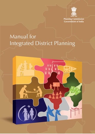 Planning Commission
                                                                                                                                Government of India




                                                                                                         Manual for
This manual attempts to set out the systems and standard
processes that could be followed for decentralised
planning. It aims to provide guidance on how the
                                                                                                         Integrated District Planning
considerable capacities of line departments and experts




                                                               Manual for Integrated District Planning
can from now on, subserve this process of empowered
planning by local governance.

This manual comprises two volumes. The first contains a
detailed exposition of the essential principles underlying
participative district planning and sets out the steps to
be taken at the state and national levels to facilitate
participative district planning.

The second volume is a handbook for district planning
that lays down the modalities and sequences of processes
for preparation of a participative district plan, along with
formats and checklists by which the processes can be
documented and data provided for different planning
units to undertake planning at their individual levels.
 