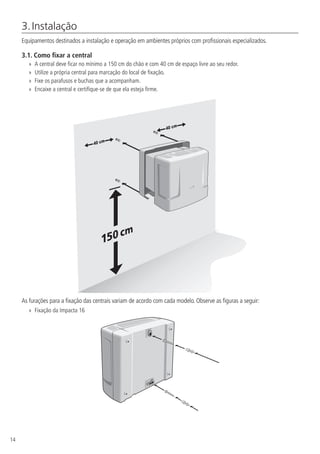 14
3. Instalação
Equipamentos destinados a instalação e operação em ambientes próprios com profissionais especializados.
3.1.  Como fixar a central
»
» A central deve ficar no mínimo a 150 cm do chão e com 40 cm de espaço livre ao seu redor.
»
» Utilize a própria central para marcação do local de fixação.
»
» Fixe os parafusos e buchas que a acompanham.
»
» Encaixe a central e certifique-se de que ela esteja firme.
As furações para a fixação das centrais variam de acordo com cada modelo. Observe as figuras a seguir:
»
» Fixação da Impacta 16
 