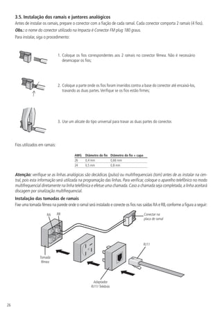 26
3.5.  Instalação dos ramais e juntores analógicos
Antes de instalar os ramais, prepare o conector com a fiação de cada ramal. Cada conector comporta 2 ramais (4 fios).
Obs.: o nome do conector utilizado na Impacta é Conector FM plug 180 graus.
Para instalar, siga o procedimento:
1.	Coloque os fios correspondentes aos 2 ramais no conector fêmea. Não é necessário
desencapar os fios;
2.	Coloque a parte onde os fios foram inseridos contra a base do conector até encaixá-los,
travando as duas partes.Verifique se os fios estão firmes;
3.	Use um alicate do tipo universal para travar as duas partes do conector.
Fios utilizados em ramais:
AWG Diâmetro do fio Diâmetro do fio + capa
26 0,4 mm 0,66 mm
24 0,5 mm 0,8 mm
Atenção: verifique se as linhas analógicas são decádicas (pulso) ou multifrequenciais (tom) antes de as instalar na cen-
tral, pois esta informação será utilizada na programação das linhas. Para verificar, coloque o aparelho telefônico no modo
multifrequencial diretamente na linha telefônica e efetue uma chamada.Caso a chamada seja completada,a linha aceitará
discagem por sinalização multifrequencial.
Instalação das tomadas de ramais
Fixe uma tomada fêmea na parede onde o ramal será instalado e conecte os fios nas saídas RA e RB,conforme a figura a seguir:
RA RB
RJ11
Adaptador
RJ11/ Telebrás
Conectar na
placa de ramal
Tomada
fêmea
 