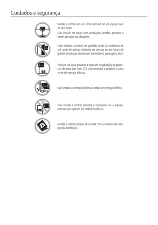 Cuidados e segurança
Instale a central em um local com 40 cm de espaço livre
ao seu redor.
Não instale em locais sem ventilação, úmidos, próximo a
fontes de calor ou vibrações.
Evite instalar a central em paredes onde há incidência de
sol, atrás de portas, embaixo de janelas ou em locais de
grande circulação de pessoas (corredores, passagens, etc.).
Procure um local próximo à barra de equalização de poten-
cial de terra (ver item 3.3. Aterramento) e próximo a uma
fonte de energia elétrica.
Não instale a central próximo a cabos de energia elétrica.
Não instale a central próximo a televisores ou a equipa-
mentos que operem em radiofrequência.
Instale a central sempre de acordo com as normas da com-
panhia telefônica.
 
