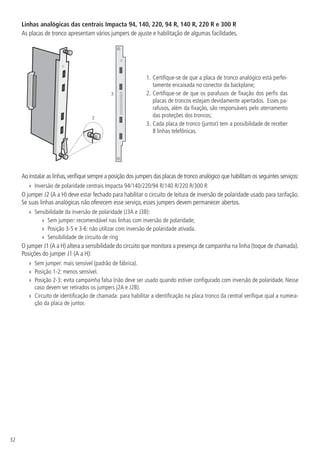 32
Linhas analógicas das centrais Impacta 94, 140, 220, 94 R, 140 R, 220 R e 300 R
As placas de tronco apresentam vários jumpers de ajuste e habilitação de algumas facilidades.
2
3
1.		
Certifique-se de que a placa de tronco analógico está perfei-
tamente encaixada no conector da backplane;
2.		
Certifique-se de que os parafusos de fixação dos perfis das
placas de troncos estejam devidamente apertados. Esses pa-
rafusos, além da fixação, são responsáveis pelo aterramento
das proteções dos troncos;
3.		
Cada placa de tronco (juntor) tem a possibilidade de receber
8 linhas telefônicas.
Ao instalar as linhas,verifique sempre a posição dos jumpers das placas de tronco analógico que habilitam os seguintes serviços:
»
» Inversão de polaridade centrais Impacta 94/140/220/94 R/140 R/220 R/300 R
O jumper J2 (A a H) deve estar fechado para habilitar o circuito de leitura de inversão de polaridade usado para tarifação.
Se suas linhas analógicas não oferecem esse serviço, esses jumpers devem permanecer abertos.
»
» Sensibilidade da inversão de polaridade (J3A e J3B):
»
» Sem jumper: recomendável nas linhas com inversão de polaridade;
»
» Posição 3-5 e 3-6: não utilizar com inversão de polaridade ativada.
»
» Sensibilidade de circuito de ring
O jumper J1 (A a H) altera a sensibilidade do circuito que monitora a presença de campainha na linha (toque de chamada).
Posições do jumper J1 (A a H):
»
» Sem jumper: mais sensível (padrão de fábrica).
»
» Posição 1-2: menos sensível.
»
» Posição 2-3: evita campainha falsa (não deve ser usado quando estiver configurado com inversão de polaridade. Nesse
caso devem ser retirados os jumpers j2A e J2B).
»
» Circuito de identificação de chamada: para habilitar a identificação na placa tronco da central verifique qual a numera-
ção da placa de juntor.
 