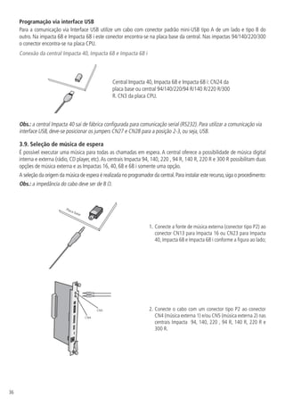 36
Programação via interface USB
Para a comunicação via Interface USB utilize um cabo com conector padrão mini-USB tipo A de um lado e tipo B do
outro. Na impacta 68 e Impacta 68 i este conector encontra-se na placa base da central. Nas impactas 94/140/220/300
o conector encontra-se na placa CPU.
Conexão da central Impacta 40, Impacta 68 e Impacta 68 i
Central Impacta 40, Impacta 68 e Impacta 68 i: CN24 da
placa base ou central 94/140/220/94 R/140 R/220 R/300
R. CN3 da placa CPU.
Obs.: a central Impacta 40 sai de fábrica configurada para comunicação serial (RS232). Para utilizar a comunicação via
interface USB, deve-se posicionar os jumpers CN27 e CN28 para a posição 2-3, ou seja, USB.
3.9.  Seleção de música de espera
É possível executar uma música para todas as chamadas em espera. A central oferece a possibilidade de música digital
interna e externa (rádio, CD player, etc).As centrais Impacta 94, 140, 220 , 94 R, 140 R, 220 R e 300 R possibilitam duas
opções de música externa e as Impactas 16, 40, 68 e 68 i somente uma opção.
A seleção da origem da música de espera é realizada no programador da central.Para instalar este recurso,siga o procedimento:
Obs.: a impedância do cabo deve ser de 8 Ω.
Placa base
1.	Conecte a fonte de música externa (conector tipo P2) ao
conector CN13 para Impacta 16 ou CN23 para Impacta
40, Impacta 68 e Impacta 68 i conforme a figura ao lado;
CN4
CN5 2.	Conecte o cabo com um conector tipo P2 ao conector
CN4 (música externa 1) e/ou CN5 (música externa 2) nas
centrais Impacta 94, 140, 220 , 94 R, 140 R, 220 R e
300 R.
 
