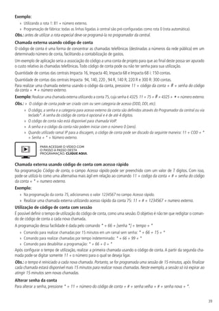 39
Exemplo:
»
» Utilizando a rota 1: 81 + número externo.
»
» Programação de fábrica: todas as linhas ligadas à central são pré-configuradas como rota 0 (rota automática).
Obs.: antes de utilizar a rota especial deve-se programá-la no programador da central.
Chamada externa usando código de conta
O código de conta é uma forma de concentrar as chamadas telefônicas (destinadas a números da rede pública) em um
determinado número de conta, facilitando a contabilização de gastos.
Um exemplo de aplicação seria a associação do código a uma conta de projeto para que ao final deste possa ser apurado
o custo relativo às chamadas telefônicas.Todo código de conta pode ou não ter senha para sua utilização.
Quantidade de contas das centrais Impacta 16, Impacta 40, Impacta 68 e Impacta 68 i: 150 contas.
Quantidade de contas das centrais Impacta 94, 140, 220 , 94 R, 140 R, 220 R e 300 R: 300 contas.
Para realizar uma chamada externa usando o código da conta, pressione 11 + código da conta + # + senha do código
da conta + * + número externo.
Exemplo: Realizar uma chamada externa utilizando a conta 75,cuja senha é 4325:11 + 75 + #+ 4325 + *+ número externo.
Obs.: »  O código de conta pode ser criado com ou sem categoria de acesso (DDD, DDI, etc).
»
» O código, a senha e a categoria para acesso externo da conta são definidos através do Programador da central ou via
teclado*.A senha do código de conta é opcional e é de até 4 dígitos.
»
» O código de conta não está disponível para chamada VoIP.
»
» A senha e o código da conta não podem iniciar com o número 0 (zero).
»
» Quando utilizado ramal IP para a discagem, o código de conta pode ser discado da seguinte maneira: 11 + COD + *
+ Senha + * + Número externo.
PARA ACESSAR O VÍDEO COM
O PASSO A PASSO DESTA
PROGRAMAÇÃO, CLIQUE AQUI.
Chamada externa usando código de conta com acesso rápido
Na programação Código de conta, o campo Acesso rápido pode ser preenchido com um valor de 7 dígitos. Com isso,
pode-se utilizá-lo como uma alternativa mais ágil em relação ao comando 11 + codigo da conta + # + senha do código
da conta + * + numero externo.
Exemplo:
»
» Na programação da conta 75, adicionamos o valor 1234567 no campo Acesso rápido.
»
» Realizar uma chamada externa utilizando acesso rápido da conta 75: 11 + # + 1234567 + numero externo.
Utilização de código de conta com sessão
É possível definir o tempo de utilização do código de conta, como uma sessão. O objetivo é não ter que redigitar o coman-
do de código de conta a cada nova chamada.
A programação dessa facilidade é dada pelo comando * + 66 + [senha *] + tempo + *
»
» Comando para realizar chamadas por 15 minutos em um ramal sem senha: * + 66 + 15 + *
»
» Comando para realizar chamadas por tempo indeterminado: * + 66 + 99 + *
»
» Comando para desabilitar a programação: * + 66 + 0 + *
Após configurar o tempo de utilização, realizar a primeira chamada usando o código de conta. A partir da segunda cha-
mada pode-se digitar somente 11 + o número para o qual se deseja ligar.
Obs.: o tempo é reiniciado a cada nova chamada. Portanto, se for programada uma sessão de 15 minutos, após finalizar
cada chamada estará disponível mais 15 minutos para realizar novas chamadas. Neste exemplo, a sessão só irá expirar ao
atingir 15 minutos sem novas chamadas.
Alterar senha da conta
Para alterar a senha, pressione * + 11 + número do código de conta + # + senha velha + # + senha nova + *.
 