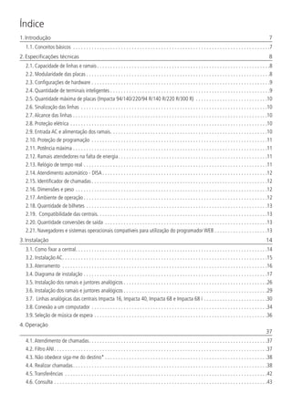 Índice
1. Introdução	 7
1.1.  Conceitos básicos . . . . . . . . . . . . . . . . . . . . . . . . . . . . . . . . . . . . . . . . . . . . . . . . . . . . . . . . . . . . . . . . . . . . . . . . . . 7
2. Especificações técnicas	 8
2.1.  Capacidade de linhas e ramais. . . . . . . . . . . . . . . . . . . . . . . . . . . . . . . . . . . . . . . . . . . . . . . . . . . . . . . . . . . . . . . . . 8
2.2.  Modularidade das placas. . . . . . . . . . . . . . . . . . . . . . . . . . . . . . . . . . . . . . . . . . . . . . . . . . . . . . . . . . . . . . . . . . . . . 8
2.3.  Configurações de hardware. . . . . . . . . . . . . . . . . . . . . . . . . . . . . . . . . . . . . . . . . . . . . . . . . . . . . . . . . . . . . . . . . . . 9
2.4.  Quantidade de terminais inteligentes. . . . . . . . . . . . . . . . . . . . . . . . . . . . . . . . . . . . . . . . . . . . . . . . . . . . . . . . . . . . 9
2.5.  Quantidade máxima de placas (Impacta 94/140/220/94 R/140 R/220 R/300 R) . . . . . . . . . . . . . . . . . . . . . . . . . . . 10
2.6.  Sinalização das linhas . . . . . . . . . . . . . . . . . . . . . . . . . . . . . . . . . . . . . . . . . . . . . . . . . . . . . . . . . . . . . . . . . . . . . . 10
2.7.  Alcance das linhas . . . . . . . . . . . . . . . . . . . . . . . . . . . . . . . . . . . . . . . . . . . . . . . . . . . . . . . . . . . . . . . . . . . . . . . . .10
2.8.  Proteção elétrica. . . . . . . . . . . . . . . . . . . . . . . . . . . . . . . . . . . . . . . . . . . . . . . . . . . . . . . . . . . . . . . . . . . . . . . . . . 10
2.9.  Entrada AC e alimentação dos ramais. . . . . . . . . . . . . . . . . . . . . . . . . . . . . . . . . . . . . . . . . . . . . . . . . . . . . . . . . . . 10
2.10.  Proteção de programação . . . . . . . . . . . . . . . . . . . . . . . . . . . . . . . . . . . . . . . . . . . . . . . . . . . . . . . . . . . . . . . . . . 11
2.11.  Potência máxima. . . . . . . . . . . . . . . . . . . . . . . . . . . . . . . . . . . . . . . . . . . . . . . . . . . . . . . . . . . . . . . . . . . . . . . . . 11
2.12.  Ramais atendedores na falta de energia. . . . . . . . . . . . . . . . . . . . . . . . . . . . . . . . . . . . . . . . . . . . . . . . . . . . . . . . 11
2.13.  Relógio de tempo real. . . . . . . . . . . . . . . . . . . . . . . . . . . . . . . . . . . . . . . . . . . . . . . . . . . . . . . . . . . . . . . . . . . . . 11
2.14.  Atendimento automático - DISA. . . . . . . . . . . . . . . . . . . . . . . . . . . . . . . . . . . . . . . . . . . . . . . . . . . . . . . . . . . . . . 12
2.15.  Identificador de chamadas. . . . . . . . . . . . . . . . . . . . . . . . . . . . . . . . . . . . . . . . . . . . . . . . . . . . . . . . . . . . . . . . . . 12
2.16.  Dimensões e peso. . . . . . . . . . . . . . . . . . . . . . . . . . . . . . . . . . . . . . . . . . . . . . . . . . . . . . . . . . . . . . . . . . . . . . . . 12
2.17.  Ambiente de operação. . . . . . . . . . . . . . . . . . . . . . . . . . . . . . . . . . . . . . . . . . . . . . . . . . . . . . . . . . . . . . . . . . . . . 12
2.18.  Quantidade de bilhetes. . . . . . . . . . . . . . . . . . . . . . . . . . . . . . . . . . . . . . . . . . . . . . . . . . . . . . . . . . . . . . . . . . . . 13
2.19.  Compatibilidade das centrais. . . . . . . . . . . . . . . . . . . . . . . . . . . . . . . . . . . . . . . . . . . . . . . . . . . . . . . . . . . . . . . . 13
2.20.  Quantidade conversões de saída . . . . . . . . . . . . . . . . . . . . . . . . . . . . . . . . . . . . . . . . . . . . . . . . . . . . . . . . . . . . . 13
2.21.  Navegadores e sistemas operacionais compatíveis para utilização do programador WEB. . . . . . . . . . . . . . . . . . . . 13
3. Instalação	 14
3.1.  Como fixar a central. . . . . . . . . . . . . . . . . . . . . . . . . . . . . . . . . . . . . . . . . . . . . . . . . . . . . . . . . . . . . . . . . . . . . . . . 14
3.2.  Instalação AC. . . . . . . . . . . . . . . . . . . . . . . . . . . . . . . . . . . . . . . . . . . . . . . . . . . . . . . . . . . . . . . . . . . . . . . . . . . . . 15
3.3.  Aterramento . . . . . . . . . . . . . . . . . . . . . . . . . . . . . . . . . . . . . . . . . . . . . . . . . . . . . . . . . . . . . . . . . . . . . . . . . . . . . 16
3.4.  Diagrama de instalação. . . . . . . . . . . . . . . . . . . . . . . . . . . . . . . . . . . . . . . . . . . . . . . . . . . . . . . . . . . . . . . . . . . . . 17
3.5.  Instalação dos ramais e juntores analógicos. . . . . . . . . . . . . . . . . . . . . . . . . . . . . . . . . . . . . . . . . . . . . . . . . . . . . . 26
3.6.  Instalação dos ramais e juntores analógicos. . . . . . . . . . . . . . . . . . . . . . . . . . . . . . . . . . . . . . . . . . . . . . . . . . . . . . 29
3.7.  Linhas analógicas das centrais Impacta 16, Impacta 40, Impacta 68 e Impacta 68 i . . . . . . . . . . . . . . . . . . . . . . . . 30
3.8.  Conexão a um computador . . . . . . . . . . . . . . . . . . . . . . . . . . . . . . . . . . . . . . . . . . . . . . . . . . . . . . . . . . . . . . . . . . 34
3.9.  Seleção de música de espera. . . . . . . . . . . . . . . . . . . . . . . . . . . . . . . . . . . . . . . . . . . . . . . . . . . . . . . . . . . . . . . . . 36
4. Operação	
	37
4.1.  Atendimento de chamadas. . . . . . . . . . . . . . . . . . . . . . . . . . . . . . . . . . . . . . . . . . . . . . . . . . . . . . . . . . . . . . . . . . . 37
4.2.  Filtro ANI. . . . . . . . . . . . . . . . . . . . . . . . . . . . . . . . . . . . . . . . . . . . . . . . . . . . . . . . . . . . . . . . . . . . . . . . . . . . . . . . 37
4.3.  Não obedece siga-me do destino*. . . . . . . . . . . . . . . . . . . . . . . . . . . . . . . . . . . . . . . . . . . . . . . . . . . . . . . . . . . . . 38
4.4.  Realizar chamadas. . . . . . . . . . . . . . . . . . . . . . . . . . . . . . . . . . . . . . . . . . . . . . . . . . . . . . . . . . . . . . . . . . . . . . . . . 38
4.5.  Transferências . . . . . . . . . . . . . . . . . . . . . . . . . . . . . . . . . . . . . . . . . . . . . . . . . . . . . . . . . . . . . . . . . . . . . . . . . . . . 42
4.6.  Consulta. . . . . . . . . . . . . . . . . . . . . . . . . . . . . . . . . . . . . . . . . . . . . . . . . . . . . . . . . . . . . . . . . . . . . . . . . . . . . . . . 43
 