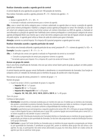 40
Realizar chamadas usando a agenda geral da central
A central dispõe de uma agenda de uso geral com 100 posições de memória.
Para realizar chamadas usando a agenda, pressione # + 72 + Número da agenda + *.
Exemplo:
»
» Acesso à agenda 89: # + 72 + 89 + *.
»
» A chamada é realizada automaticamente para o número da agenda.
Obs.: caso o ramal não tenha categoria para o número cadastrado na agenda deve se marcar a posição da agenda
geral como número privilegiado e habilitar a categoria acesso agenda privilegiada no ramal. Por exemplo, no caso de
um ramal com categoria para acesso local tentar acessar um número interurbano ou DDD da agenda, a chamada só
será efetuada se a posição da agenda tiver habilitada como número privilegiado e o ramal possuir categoria de acesso
agenda privilegiada.Neste caso mesmo que o ramal não tenha categoria para este tipo de ligação através da agenda
ele pode originar. A agenda geral utiliza os feixes de saída do sistema para gerar chamadas.
Atenção: somente na central Impacta 16 e Impacta 40 é possível programar a agenda geral via ramal.
Realizar chamadas usando a agenda particular do ramal
Para realizar uma chamada utilizando a agenda particular do seu ramal,pressione #+ 71 + número da agenda (1 a 10) + *.
Exemplo: Consultar a agenda 3: # + 71 + 3 + *.
Obs.: »  A definição dos ramais com agenda é realizada no Programador da central ou via teclado*.
»
» Consulte as programações de ramais para programar números na agenda.
* Via teclado apenas para Impacta 16 e a Impacta 40 a partir da versão de firmware 3.08.40.
Acesso ao grupo de ramais
Esta é uma forma simplificada de chamada. Uma vez que vários ramais fazem parte do grupo, qualquer um deles poderá
atender sua chamada.
A central Impacta permite agrupar ramais facilitando o atendimento e o encaminhamento de chamadas. Essa função se
comporta como um roteador da chamada para os membros do grupo, de acordo com o tipo do grupo.
Para acessar ao grupo de ramais, pressione 6 + número do grupo + *.
Número do grupo:
»
» A partir da versão 3.20.02 a quantidade de grupos é a seguinte:
»
» Impacta 16: de 1 a 5 grupos
»
» Impacta 40: de 1 a 10 grupos
»
» Impacta 68 e Impacta 68 i: de 1 a 20 grupos
»
» Impacta 94, 140, 220 , 94 R, 140 R, 220 R e 300 R: de 1 a 40 grupos
Tipos de grupo
Conheça os tipos grupos:
»
» Distribuidor: encaminha a chamada recebida para um membro de cada vez.À medida que os membros são chamados,
eles perdem a prioridade na próxima chamada. Quando uma chamada passa por todos os membros e ninguém atende,
ela volta ao primeiro membro, circulando conforme a disponibilidade dos membros do grupo.
Exemplo: suponhamos que você programou a seguinte sequência de ramais 200, 201 e 203 para um grupo distribuidor,
e que a última ligação foi para a destinada para o ramal 200, a próxima ligação será encaminhada para o ramal 201, e
se estiver ocupado ou não atender irá para o ramal 203.
»
» DAC: o grupo DAC (Distribuição Automática de Chamadas) distribui as chamadas para os membros do grupo segundo a
programação, por tempo ou por quantidade de chamadas. Se não tiver sido programado o modo de distribuição funciona
como grupo distribuidor.
»
» Call Center: o grupo Call Center distribui as chamadas para os membros do grupo segundo a programação, por tempo
ou por quantidade de chamadas. É semelhante ao grupo DAC, porém os membros deste grupo não são ramais e sim
agentes. Ou seja, os participantes não serão ramais adicionados ao grupo. Ao invés disso, devem ser criados contas de
agentes que irão se autenticar neste grupo.
 