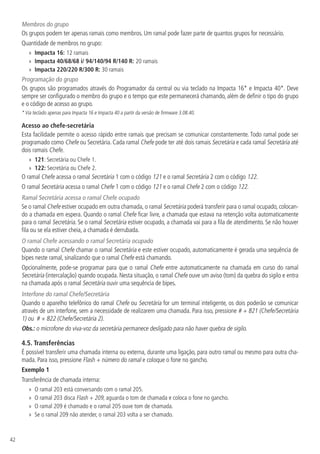 42
Membros do grupo
Os grupos podem ter apenas ramais como membros. Um ramal pode fazer parte de quantos grupos for necessário.
Quantidade de membros no grupo:
»
» Impacta 16: 12 ramais
»
» Impacta 40/68/68 i/ 94/140/94 R/140 R: 20 ramais
»
» Impacta 220/220 R/300 R: 30 ramais
Programação do grupo
Os grupos são programados através do Programador da central ou via teclado na Impacta 16* e Impacta 40*. Deve
sempre ser configurado o membro do grupo e o tempo que este permanecerá chamando, além de definir o tipo do grupo
e o código de acesso ao grupo.
* Via teclado apenas para Impacta 16 e Impacta 40 a partir da versão de firmware 3.08.40.
Acesso ao chefe-secretária
Esta facilidade permite o acesso rápido entre ramais que precisam se comunicar constantemente. Todo ramal pode ser
programado como Chefe ou Secretária. Cada ramal Chefe pode ter até dois ramais Secretária e cada ramal Secretária até
dois ramais Chefe.
»
» 121: Secretária ou Chefe 1.
»
» 122: Secretária ou Chefe 2.
O ramal Chefe acessa o ramal Secretária 1 com o código 121 e o ramal Secretária 2 com o código 122.
O ramal Secretária acessa o ramal Chefe 1 com o código 121 e o ramal Chefe 2 com o código 122.
Ramal Secretária acessa o ramal Chefe ocupado
Se o ramal Chefe estiver ocupado em outra chamada, o ramal Secretária poderá transferir para o ramal ocupado, colocan-
do a chamada em espera. Quando o ramal Chefe ficar livre, a chamada que estava na retenção volta automaticamente
para o ramal Secretária. Se o ramal Secretária estiver ocupado, a chamada vai para a fila de atendimento. Se não houver
fila ou se ela estiver cheia, a chamada é derrubada.
O ramal Chefe acessando o ramal Secretária ocupado
Quando o ramal Chefe chamar o ramal Secretária e este estiver ocupado, automaticamente é gerada uma sequência de
bipes neste ramal, sinalizando que o ramal Chefe está chamando.
Opcionalmente, pode-se programar para que o ramal Chefe entre automaticamente na chamada em curso do ramal
Secretária (intercalação) quando ocupada. Nesta situação, o ramal Chefe ouve um aviso (tom) da quebra do sigilo e entra
na chamada após o ramal Secretária ouvir uma sequência de bipes.
Interfone do ramal Chefe/Secretária
Quando o aparelho telefônico do ramal Chefe ou Secretária for um terminal inteligente, os dois poderão se comunicar
através de um interfone, sem a necessidade de realizarem uma chamada. Para isso, pressione # + 821 (Chefe/Secretária
1) ou # + 822 (Chefe/Secretária 2).
Obs.: o microfone do viva-voz da secretária permanece desligado para não haver quebra de sigilo.
4.5.  Transferências
É possível transferir uma chamada interna ou externa, durante uma ligação, para outro ramal ou mesmo para outra cha-
mada. Para isso, pressione Flash + número do ramal e coloque o fone no gancho.
Exemplo 1
Transferência de chamada interna:
»
» O ramal 203 está conversando com o ramal 205.
»
» O ramal 203 disca Flash + 209, aguarda o tom de chamada e coloca o fone no gancho.
»
» O ramal 209 é chamado e o ramal 205 ouve tom de chamada.
»
» Se o ramal 209 não atender, o ramal 203 volta a ser chamado.
 
