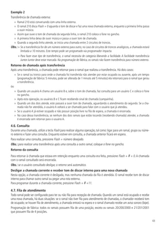 43
Exemplo 2
Transferência de chamada externa:
»
» Ramal 210 está conversando com uma linha externa.
»
» O ramal 210 disca Flash + 0 aguarda o tom de discar e faz uma nova chamada externa, enquanto a primeira linha passa
a ouvir música.
»
» Assim que ouve o tom de chamada da segunda linha, o ramal 210 coloca o fone no gancho.
»
» A primeira linha deixa de ouvir música e passa a ouvir tom de chamada.
»
» Quando a segunda linha atende, se inicia uma chamada entre 2 circuitos de troncos.
Obs.: » 
Se a transferência for de um número externo para outro, no caso de circuitos de troncos analógicos, a chamada estará
limitada a 10 minutos. Este tempo pode ser programado via programador impacta.
» 
Para fazer esse tipo de transferência, o ramal necessita de categoria liberando a facilidade. A facilidade transferência
Juntor-Juntor deve estar marcada. Na programação de fábrica, os ramais não fazem transferência para número externo.
Retorno de chamada após transferência
Após uma transferência, a chamada pode retornar para o ramal que realizou a transferência. Há dois casos:
»
» Se o ramal ou tronco para onde a chamada foi transferida não atender por estar ocupado ou ausente, após um tempo
(programação de fábrica: 5 minutos, pode ser alterada de 1 minuto até 5 minutos) ela retornará para o ramal que gerou
a transferência.
ou
»
» Quando um usuário A chama um usuário B e, sobre o tom de chamada, faz consulta para um usuário C e coloca o fone
no gancho.
»
» Após esta operação, os usuários B e C ficam recebendo sinal de chamada (campainha).
»
» Quando um dos dois atende, este passará a ouvir tom de chamada, aguardando o atendimento do segundo. Se a cha-
mada não for atendida, o usuário A voltará a ser chamado para falar com o usuário que já atendeu.
»
» Se o usuário A já estiver ocupado e não possuir posição livre na fila de espera, a chamada é encerrada.
»
» No caso dessa transferência, se nenhum dos dois ramais que estão tocando (recebendo chamada) atender, a chamada
é encerrada sem retornar para o usuário A.
4.6.  Consulta
Durante uma chamada, utilize a tecla Flash para realizar alguma operação, tal como: ligar para um ramal, grupo ou núme-
ro externo e fazer uma consulta. Enquanto estiver em consulta, a chamada anterior ficará em espera.
Para realizar uma consulta, pressione Flash + número desejado.
Obs.: para realizar uma transferência após uma consulta a outro ramal, coloque o fone no gancho.
Retorno da consulta
Para retornar à chamada que estava em retenção enquanto uma consulta era feita, pressione Flash + # + 0.A chamada
com o ramal consultado será encerrada.
Obs.: se o usuário consultado desligar, o retorno será automático.
Desligar a chamada corrente e receber tom de discar interno para uma nova chamada
Nesta opção, a chamada corrente é desligada, mas nenhuma chamada da fila é atendida. O ramal recebe tom de discar
interno para chamar outro ramal ou pegar uma rota externa.
Para programar durante a chamada corrente, pressione Flash + # +11.
4.7.  Fila de atendimento
Todo ramal pode ser configurado para ter ou não fila para recepção de chamada. Quando um ramal está ocupado e recebe
uma nova chamada, há duas situações: se o ramal não tiver fila para atendimento de chamadas, o chamador receberá tom
de ocupado; se houver fila de atendimento, a chamada entrará na espera e o ramal chamado recebe um aviso sonoro (bipe).
Programação de fábrica: todos os ramais possuem fila de uma posição, exceto os ramais 20/200/2000 e 21/201/2001
que possuem fila de 4 posições.
 