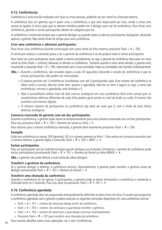 46
4.15.  Conferências
Conferência é uma reunião realizada com duas ou mais pessoas, podendo ser por ramal ou chamada externa.
A conferência terá um gerente, que é quem criou a conferência, e que será responsável por esta, sendo o único com
acesso às opções. A única ação que os demais membros podem ter é desligar para sair da conferência. Para iniciar uma
conferência, gerente e ramais participantes devem ter categoria para tal.
A conferência é encerrada sempre que o gerente desligar ou quando todos os demais participantes desligarem, deixando
apenas o gerente. Não existe limite de tempo para uma conferência.
Criar uma conferência e adicionar participantes
Para iniciar uma conferência durante conversação com outro ramal ou linha externa, pressione Flash + # + 700.
O ramal que realizou o comando passa a ser o gerente da conferência e só ele poderá inserir e retirar participantes.
Para inserir um outro participante, basta repetir o mesmo procedimento, ou seja, o gerente da conferência disca para um novo
ramal ou linha (Flash + número), deixando os demais na conferência. Somente quando o novo ramal atender, o gerente tecla
novamente o comando Flash + # + 700 ,retornando com o novo convidado.Todos os convidados são inseridos individualmente.
Obs.: » 
Durante a conferência, são enviados bipes a cada 30 segundos indicando o estado de conferência e que os
ramais participantes não podem ser intercalados.
» 
O sistema permite até 5 conferências simultâneas com até 5 participantes cada. Esse número de conferência se
refere tanto à normal, descrita neste item, quanto à agendada, descrita no item a seguir, ou seja, a soma das
conferências, normais e agendadas, está limitada a 5.
»
» Não é aconselhável utilizar mais de dois troncos analógicos em uma conferência feita entre ramais pois as
características elétricas diferentes de cada linha podem gerar perda no nível de áudio ou ruído. O mesmo não
acontece com troncos digitais.
»
» O número máximo de particpantes na conferência não deve ser mais que 5, com o limite de duas linhas
externas analógicas.
Conversa reservada do gerente com um dos participantes
Durante a conferência,o gerente pode retirar-se temporariamente para uma conversa reservada com um dos participantes.
Para isso, pressione Flash + # + 705 + Número do ramal ou linha + * .
Para retornar para a mesma conferência reservada, o gerente deve novamente pressionar Flash + # + 700.
Exemplo:
Estão em conferência os ramais 200 (gerente), 201 e o número externo na linha 1. Para entrar em conversa reservada com
o número externo, o gerente digita o comando Flash + # + 705 + 8901 + *.
Excluir participantes
Para um participante sair da conferência basta que ele desligue sua chamada. Entretanto, o gerente da conferência pode
excluir participantes pressionando Flash + # + 701 + Número do Ramal ou linha (89XX) + *.
Obs.: o gerente não pode efetuar a auto-exclusão (deve desligar).
Transferir a gerência da conferência
Se o gerente desligar o telefone, a conferência termina. Opcionalmente, o gerente pode transferir a gerência antes de
desligar pressionando Flash + # + 703 + Número do Ramal + *.
Transferir uma chamada da conferência
Quando a conferência for de apenas 3 participantes, o gerente pode se retirar terminando a conferência e mantendo a
chamada entre os 2 restantes. Para isso, deve se pressionar Flash + # + 707 + *.
4.16.  Conferência agendada
A conferência agendada deve ser programada antecipadamente,definindo-se data e hora do início.O usuário que programar
a conferência agendada será o gerente e poderá executar os seguintes comandos disponíveis em uma conferência normal:
»
» Flash + # + 701 + número do ramal que deseja excluir da conferência.
»
» Flash + # + 703 + número do ramal para o qual deseja transferir a gerência.
»
» Flash + # + 705 + número do ramal com o qual deseja conversar reservadamente.
»
» Pressione Flash + # + 707 para transferir uma chamada da conferência.
Para maiores detalhes sobre essas operações, ver o item Conferências.
 