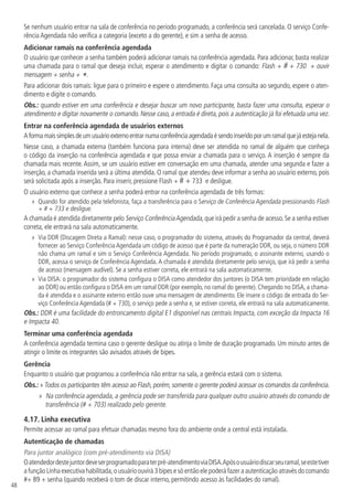 48
Se nenhum usuário entrar na sala de conferência no período programado, a conferência será cancelada. O serviço Confe-
rência Agendada não verifica a categoria (exceto a do gerente), e sim a senha de acesso.
Adicionar ramais na conferência agendada
O usuário que conhecer a senha também poderá adicionar ramais na conferência agendada. Para adicionar, basta realizar
uma chamada para o ramal que deseja incluir, esperar o atendimento e digitar o comando: Flash + # + 730 + ouvir
mensagem + senha + *.
Para adicionar dois ramais: ligue para o primeiro e espere o atendimento. Faça uma consulta ao segundo, espere o aten-
dimento e digite o comando.
Obs.: quando estiver em uma conferência e desejar buscar um novo participante, basta fazer uma consulta, esperar o
atendimento e digitar novamente o comando. Nesse caso, a entrada é direta, pois a autenticação já foi efetuada uma vez.
Entrar na conferência agendada de usuários externos
Aformamaissimplesdeumusuárioexternoentrarnumaconferênciaagendadaésendoinseridoporumramalquejáestejanela.
Nesse caso, a chamada externa (também funciona para interna) deve ser atendida no ramal de alguém que conheça
o código da inserção na conferência agendada e que possa enviar a chamada para o serviço. A inserção é sempre da
chamada mais recente. Assim, se um usuário estiver em conversação em uma chamada, atender uma segunda e fazer a
inserção, a chamada inserida será a última atendida. O ramal que atendeu deve informar a senha ao usuário externo, pois
será solicitada após a inserção. Para inserir, pressione Flash + # + 733 e desligue.
O usuário externo que conhece a senha poderá entrar na conferência agendada de três formas:
»
» Quando for atendido pela telefonista, faça a transferência para o Serviço de Conferência Agendada pressionando Flash
+ # + 733 e desligue.
A chamada é atendida diretamente pelo Serviço ConferênciaAgendada,que irá pedir a senha de acesso.Se a senha estiver
correta, ele entrará na sala automaticamente.
»
» Via DDR (Discagem Direta a Ramal): nesse caso, o programador do sistema, através do Programador da central, deverá
fornecer ao Serviço Conferência Agendada um código de acesso que é parte da numeração DDR, ou seja, o número DDR
não chama um ramal e sim o Serviço Conferência Agendada. No período programado, o assinante externo, usando o
DDR, acessa o serviço de Conferência Agendada.A chamada é atendida diretamente pelo serviço, que irá pedir a senha
de acesso (mensagem audível). Se a senha estiver correta, ele entrará na sala automaticamente.
»
» Via DISA: o programador do sistema configura o DISA como atendedor dos juntores (o DISA tem prioridade em relação
ao DDR) ou então configura o DISA em um ramal DDR (por exemplo, no ramal do gerente). Chegando no DISA, a chama-
da é atendida e o assinante externo então ouve uma mensagem de atendimento. Ele insere o código de entrada do Ser-
viço Conferência Agendada (# + 730), o serviço pede a senha e, se estiver correta, ele entrará na sala automaticamente.
Obs.: DDR é uma facilidade do entroncamento digital E1 disponível nas centrais Impacta, com exceção da Impacta 16
e Impacta 40.
Terminar uma conferência agendada
A conferência agendada termina caso o gerente desligue ou atinja o limite de duração programado. Um minuto antes de
atingir o limite os integrantes são avisados através de bipes.
Gerência
Enquanto o usuário que programou a conferência não entrar na sala, a gerência estará com o sistema.
Obs.: » Todos os participantes têm acesso ao Flash, porém, somente o gerente poderá acessar os comandos da conferência.
»
» Na conferência agendada, a gerência pode ser transferida para qualquer outro usuário através do comando de
transferência (# + 703) realizado pelo gerente.
4.17.  Linha executiva
Permite acessar ao ramal para efetuar chamadas mesmo fora do ambiente onde a central está instalada.
Autenticação de chamadas
Para juntor analógico (com pré-atendimento via DISA)
Oatendedordestejuntordeveserprogramadoparaterpré-atendimentoviaDISA.Apósousuáriodiscarseuramal,seestetiver
a função Linha executiva habilitada,o usuário ouvirá 3 bipes e só então ele poderá fazer a autenticação através do comando
#+ 89 + senha (quando receberá o tom de discar interno, permitindo acesso às facilidades do ramal).
 