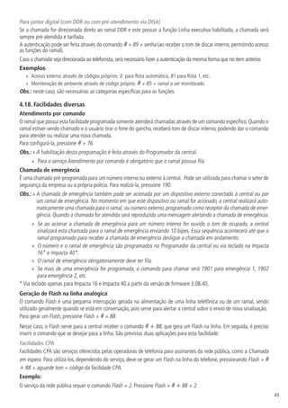 49
Para juntor digital (com DDR ou com pré-atendimento via DISA)
Se a chamada for direcionada direto ao ramal DDR e este possuir a função Linha executiva habilitada, a chamada será
sempre pré-atendida e tarifada.
A autenticação pode ser feita através do comando # + 89 + senha (ao receber o tom de discar interno, permitindo acesso
as funções do ramal).
Caso a chamada seja direcionada ao telefonista,será necessário fazer a autenticação da mesma forma que no item anterior.
Exemplos:
»
» Acesso externo através de códigos próprios: 0 para Rota automática, 81 para Rota 1, etc.
»
» Monitoração de ambiente através de código próprio: # + 85 + ramal a ser monitorado.
Obs.: neste caso, são necessárias as categorias específicas para as funções.
4.18.  Facilidades diversas
Atendimento por comando
O ramal que possui esta facilidade programada somente atenderá chamadas através de um comando específico.Quando o
ramal estiver sendo chamado e o usuário tirar o fone do gancho, receberá tom de discar interno, podendo dar o comando
para atender ou realizar uma nova chamada.
Para configurá-la, pressione # + 76.
Obs.: » A habilitação desta programação é feita através do Programador da central.
»
» Para o serviço Atendimento por comando é obrigatório que o ramal possua fila.
Chamada de emergência
É uma chamada pré-programada para um número interno ou externo à central. Pode ser utilizada para chamar o setor de
segurança da empresa ou a própria polícia. Para realizá-la, pressione 190.
Obs.: » A chamada de emergência também pode ser acionada por um dispositivo externo conectado à central ou por
um ramal de emergência. No momento em que este dispositivo ou ramal for acionado, a central realizará auto-
maticamente uma chamada para o ramal, ou número externo, programado como receptor da chamada de emer-
gência. Quando a chamada for atendida será reproduzida uma mensagem alertando a chamada de emergência.
»
» Se ao acionar a chamada de emergência para um número interno for ouvido o tom de ocupado, a central
sinalizará esta chamada para o ramal de emergência enviando 10 bipes. Essa sequência acontecerá até que o
ramal programado para receber a chamada de emergência desligue a chamada em andamento.
»
» O número e o ramal de emergência são programados no Programador da central ou via teclado na Impacta
16* e Impacta 40*.
»
» O ramal de emergência obrigatoriamente deve ter fila.
»
» Se mais de uma emergência for programada, o comando para chamar será 1901 para emergência 1, 1902
para emergência 2, etc.
* Via teclado apenas para Impacta 16 e Impacta 40 a partir da versão de firmware 3.08.40.
Geração de Flash na linha analógica
O comando Flash é uma pequena interrupção gerada na alimentação de uma linha telefônica ou de um ramal, sendo
utilizado geralmente quando se está em conversação, pois serve para alertar a central sobre o envio de nova sinalização.
Para gerar um Flash, pressione Flash + # + 88.
Nesse caso, o Flash serve para a central receber o comando # + 88, que gera um Flash na linha. Em seguida, é preciso
inserir o comando que se desejar para a linha. São previstas duas aplicações para esta facilidade:
Facilidades CPA
Facilidades CPA são serviços oferecidos pelas operadoras de telefonia para assinantes da rede pública, como a Chamada
em espera. Para utilizá-los, dependendo do serviço, deve-se gerar um Flash na linha do telefone, pressionando Flash + #
+ 88 + aguarde tom + código da facilidade CPA.
Exemplo:
O serviço da rede pública requer o comando Flash + 2. Pressione Flash + # + 88 + 2.
 