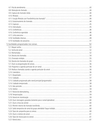 4.7.  Fila de atendimento. . . . . . . . . . . . . . . . . . . . . . . . . . . . . . . . . . . . . . . . . . . . . . . . . . . . . . . . . . . . . . . . . . . . . . . . 43
4.8.  Retenção de chamada. . . . . . . . . . . . . . . . . . . . . . . . . . . . . . . . . . . . . . . . . . . . . . . . . . . . . . . . . . . . . . . . . . . . . . 44
4.9.  Captura de chamada retida. . . . . . . . . . . . . . . . . . . . . . . . . . . . . . . . . . . . . . . . . . . . . . . . . . . . . . . . . . . . . . . . . . 44
4.10.  Pêndulo. . . . . . . . . . . . . . . . . . . . . . . . . . . . . . . . . . . . . . . . . . . . . . . . . . . . . . . . . . . . . . . . . . . . . . . . . . . . . . . . 44
4.11.  Função Pêndulo com Transferência de chamada*. . . . . . . . . . . . . . . . . . . . . . . . . . . . . . . . . . . . . . . . . . . . . . . . . 44
4.12.  Estacionamento de chamada. . . . . . . . . . . . . . . . . . . . . . . . . . . . . . . . . . . . . . . . . . . . . . . . . . . . . . . . . . . . . . . . 44
4.13.  Capturas. . . . . . . . . . . . . . . . . . . . . . . . . . . . . . . . . . . . . . . . . . . . . . . . . . . . . . . . . . . . . . . . . . . . . . . . . . . . . . . 45
4.14.  Intercalação. . . . . . . . . . . . . . . . . . . . . . . . . . . . . . . . . . . . . . . . . . . . . . . . . . . . . . . . . . . . . . . . . . . . . . . . . . . . . 45
4.15.  Conferências. . . . . . . . . . . . . . . . . . . . . . . . . . . . . . . . . . . . . . . . . . . . . . . . . . . . . . . . . . . . . . . . . . . . . . . . . . . . 46
4.16.  Conferência agendada . . . . . . . . . . . . . . . . . . . . . . . . . . . . . . . . . . . . . . . . . . . . . . . . . . . . . . . . . . . . . . . . . . . . 46
4.17.  Linha executiva . . . . . . . . . . . . . . . . . . . . . . . . . . . . . . . . . . . . . . . . . . . . . . . . . . . . . . . . . . . . . . . . . . . . . . . . . . 48
4.18.  Facilidades diversas. . . . . . . . . . . . . . . . . . . . . . . . . . . . . . . . . . . . . . . . . . . . . . . . . . . . . . . . . . . . . . . . . . . . . . . 49
4.19.  Facilidades de acessórios. . . . . . . . . . . . . . . . . . . . . . . . . . . . . . . . . . . . . . . . . . . . . . . . . . . . . . . . . . . . . . . . . . . 51
5. Facilidades programadas nos ramais	 52
5.1.  Requer senha. . . . . . . . . . . . . . . . . . . . . . . . . . . . . . . . . . . . . . . . . . . . . . . . . . . . . . . . . . . . . . . . . . . . . . . . . . . . . 52
5.2.  Senha do ramal. . . . . . . . . . . . . . . . . . . . . . . . . . . . . . . . . . . . . . . . . . . . . . . . . . . . . . . . . . . . . . . . . . . . . . . . . . . 52
5.3.  Rechamadas. . . . . . . . . . . . . . . . . . . . . . . . . . . . . . . . . . . . . . . . . . . . . . . . . . . . . . . . . . . . . . . . . . . . . . . . . . . . . 52
5.4.  Desvios de chamadas. . . . . . . . . . . . . . . . . . . . . . . . . . . . . . . . . . . . . . . . . . . . . . . . . . . . . . . . . . . . . . . . . . . . . . . 54
5.5.  Chamada múltipla. . . . . . . . . . . . . . . . . . . . . . . . . . . . . . . . . . . . . . . . . . . . . . . . . . . . . . . . . . . . . . . . . . . . . . . . . 55
5.6.  Desvios de chamadas do grupo. . . . . . . . . . . . . . . . . . . . . . . . . . . . . . . . . . . . . . . . . . . . . . . . . . . . . . . . . . . . . . . 55
5.7.  Ouvir as programações de ramais. . . . . . . . . . . . . . . . . . . . . . . . . . . . . . . . . . . . . . . . . . . . . . . . . . . . . . . . . . . . . . 56
5.8.  Programar a agenda particular de um ramal. . . . . . . . . . . . . . . . . . . . . . . . . . . . . . . . . . . . . . . . . . . . . . . . . . . . . . 56
5.9.  Realizar chamadas usando a agenda particular do ramal . . . . . . . . . . . . . . . . . . . . . . . . . . . . . . . . . . . . . . . . . . . . 56
5.10.  Calendário. . . . . . . . . . . . . . . . . . . . . . . . . . . . . . . . . . . . . . . . . . . . . . . . . . . . . . . . . . . . . . . . . . . . . . . . . . . . . . 56
5.11.  Despertador. . . . . . . . . . . . . . . . . . . . . . . . . . . . . . . . . . . . . . . . . . . . . . . . . . . . . . . . . . . . . . . . . . . . . . . . . . . . . 57
5.12.  Cadeado. . . . . . . . . . . . . . . . . . . . . . . . . . . . . . . . . . . . . . . . . . . . . . . . . . . . . . . . . . . . . . . . . . . . . . . . . . . . . . . 57
5.13.  Cadeado programado pelo ramal principal (programador). . . . . . . . . . . . . . . . . . . . . . . . . . . . . . . . . . . . . . . . . . . 58
5.14.  Cadeado temporizado. . . . . . . . . . . . . . . . . . . . . . . . . . . . . . . . . . . . . . . . . . . . . . . . . . . . . . . . . . . . . . . . . . . . . 58
5.15.  Não perturbe. . . . . . . . . . . . . . . . . . . . . . . . . . . . . . . . . . . . . . . . . . . . . . . . . . . . . . . . . . . . . . . . . . . . . . . . . . . . 58
5.16.  Hotline . . . . . . . . . . . . . . . . . . . . . . . . . . . . . . . . . . . . . . . . . . . . . . . . . . . . . . . . . . . . . . . . . . . . . . . . . . . . . . . . 59
5.17.  Ramal de telemarketing. . . . . . . . . . . . . . . . . . . . . . . . . . . . . . . . . . . . . . . . . . . . . . . . . . . . . . . . . . . . . . . . . . . . 59
5.18.  Temporizações. . . . . . . . . . . . . . . . . . . . . . . . . . . . . . . . . . . . . . . . . . . . . . . . . . . . . . . . . . . . . . . . . . . . . . . . . . . 59
5.19.  Ramal em monitoração . . . . . . . . . . . . . . . . . . . . . . . . . . . . . . . . . . . . . . . . . . . . . . . . . . . . . . . . . . . . . . . . . . . . 59
5.20.  Ouvir mensagens gravadas (somente para o ramal operadora). . . . . . . . . . . . . . . . . . . . . . . . . . . . . . . . . . . . . . . 60
5.21.  Ouvir a hora da central. . . . . . . . . . . . . . . . . . . . . . . . . . . . . . . . . . . . . . . . . . . . . . . . . . . . . . . . . . . . . . . . . . . . . 60
5.22.  Permitir retorno de chamada transferida. . . . . . . . . . . . . . . . . . . . . . . . . . . . . . . . . . . . . . . . . . . . . . . . . . . . . . . . 60
5.23.  Saída temporária de ramal do grupo atendedor Toque múltiplo. . . . . . . . . . . . . . . . . . . . . . . . . . . . . . . . . . . . . . . 60
5.24.  Tipos de campainha para os ramais . . . . . . . . . . . . . . . . . . . . . . . . . . . . . . . . . . . . . . . . . . . . . . . . . . . . . . . . . . . 60
5.25.  Ouvir o número do ramal. . . . . . . . . . . . . . . . . . . . . . . . . . . . . . . . . . . . . . . . . . . . . . . . . . . . . . . . . . . . . . . . . . . 61
5.26.  Tipos de música para os ramais . . . . . . . . . . . . . . . . . . . . . . . . . . . . . . . . . . . . . . . . . . . . . . . . . . . . . . . . . . . . . . 61
5.27.  Ramal ativo. . . . . . . . . . . . . . . . . . . . . . . . . . . . . . . . . . . . . . . . . . . . . . . . . . . . . . . . . . . . . . . . . . . . . . . . . . . . . 61
 