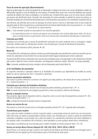 51
Troca de turno de operação (diurno/noturno)
Algumas programações da central, principalmente as relacionadas à categoria de ramais e aos ramais atendedores, podem ser
diferenciadas segundo o turno de trabalho de uma empresa. O exemplo disso ocorre com o ramal da telefonista que, durante
o período de trabalho, tem todos os privilégios e, no momento que a empresa fecha, passa a ser um ramal comum, evitando
que pessoas não identificadas façam chamadas não autorizadas. No mesmo exemplo, no período de recesso da empresa, as
chamadas recebidas são normalmente direcionadas para o ramal da portaria,que passaria a ser o atendedor no período noturno.
Normalmente, são definidos dois turnos de operação da central: diurno e noturno. A alternação entre os dois modos de
operação pode ser feita manualmente ou automaticamente em horários determinados.Para isso,pressione # + 3 + [senha
+ *] + número do turno + * (1 para diurno ou 2 para noturno).
Obs.: »  Este comando só pode ser executado em um ramal de operadora.
»  As nomenclaturas diurno e noturno são apenas uma convenção. Uma central pode passar todo o fim de se-
mana no modo noturno ou permanecer neste turno até que seja manualmente alterada para o modo diurno.
Chamada para DISA
Estabelece uma chamada para o serviço de atendimento automático da central, podendo ouvir as mensagens e digitar
comandos.Também pode ser utilizada para transferir uma chamada para o Serviço de Atendimento Automático.
Para realizar uma chamada ao DISA, pressione #+ 69.
Black list
A função Black list é utilizada para cadastrar números que serão bloqueados para atendimento.A partir do momento que um
número foi cadastrado na lista de black list nao será possível receber ligação originada pelo número cadastrado.
Elapermiteaté400númeroscadastrados.ParausaressafuncionalidadeacessenoprogramadoromenuRoteamentoAtende
pelo número / Black list. Insira o número chamador a ser bloqueado e selecione a opção “Black list” no campo atendedor.
Obs.: chamadas recebidas pelo juntor analógico não são bloqueadas pela função Black list.
4.19.  Facilidades de acessórios
Os seguintes comandos e operações referem-se às facilidades de acessórios que, dependendo do modelo da central,
podem ou não ser opcionais (ver item 7.Acessórios e opcionais).
Acesso ao porteiro eletrônico
Para acessar o porteiro eletrônico e conversar com alguém que esteja próximo a ele através de um ramal, pressione # +
81 + número do porteiro + *.
Comando para abertura de fechadura eletrônica
Para abrir a fechadura eletrônica durante uma chamada de porteiro eletrônico, pressione Flash + # +*.
Obs.: os ramais necessitam de uma categoria que permita o acesso ao porteiro e abertura da fechadura.
Acesso à atuação externa
Para comandar algum tipo de dispositivo externo, campainha, sirene ou outro tipo de equipamento, pressione # + 83 +
número da atuação externa + *.
Obs.: o tempo de comando da atuação externa é programável.
Acesso ao correio de voz
Para acessar o correio de voz para ouvir as mensagens gravadas, pressione # + 87 e aguarde pelas mensagens.
Transferência para modem
Com a placa de modem instalada na central, é possível realizar a comunicação remota da central com um microcompu-
tador. Para tanto, ao realizar as programações é preciso realizar uma chamada para a central e, através do atendimento
automático, estabelecer a comunicação com a placa de modem. Se o atendimento automático não estiver habilitado ou
por qualquer razão a transferência não se efetivar, o ramal atendedor ou outro qualquer deverá fazer a transferência.
Para realizar a transferência de uma chamada para o modem instalado na central, pressione Flash + # + 60.
Acesso ao serviço Busca Pessoa (Impacta 94, 140, 220, 94 R, 140 R, 220 R e 300 R)
Busca Pessoa é um serviço que liga a central a um sistema de alto-falante, permitindo anunciar sua mensagem para o
atendimento de uma ligação que foi estacionada ou para a transmissão de avisos gerais.
 