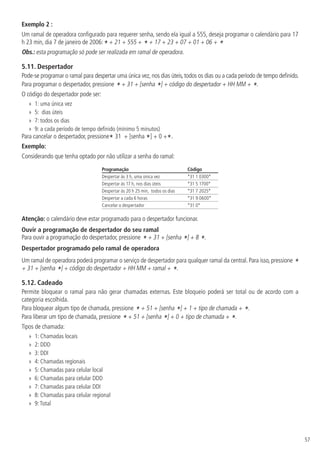 57
Exemplo 2 :
Um ramal de operadora configurado para requerer senha, sendo ela igual a 555, deseja programar o calendário para 17
h 23 min, dia 7 de janeiro de 2006:* + 21 + 555 + * + 17 + 23 + 07 + 01 + 06 + *
Obs.: esta programação só pode ser realizada em ramal de operadora.
5.11.  Despertador
Pode-se programar o ramal para despertar uma única vez, nos dias úteis, todos os dias ou a cada período de tempo definido.
Para programar o despertador, pressione * + 31 + [senha *] + código do despertador + HH MM + *.
O código do despertador pode ser:
»
» 1: uma única vez
»
» 5: dias úteis
»
» 7: todos os dias
»
» 9: a cada período de tempo definido (mínimo 5 minutos)
Para cancelar o despertador, pressione* 31 + [senha *] + 0 +*.
Exemplo:
Considerando que tenha optado por não utilizar a senha do ramal:
Programação Código
Despertar às 3 h, uma única vez *31 1 0300*
Despertar às 17 h, nos dias úteis *31 5 1700*
Despertar às 20 h 25 min, todos os dias *31 7 2025*
Despertar a cada 6 horas *31 9 0600*
Cancelar o despertador *31 0*
Atenção: o calendário deve estar programado para o despertador funcionar.
Ouvir a programação de despertador do seu ramal
Para ouvir a programação do despertador, pressione * + 31 + [senha *] + 8 *.
Despertador programado pelo ramal de operadora
Um ramal de operadora poderá programar o serviço de despertador para qualquer ramal da central. Para isso, pressione *
+ 31 + [senha *] + código do despertador + HH MM + ramal + *.
5.12.  Cadeado
Permite bloquear o ramal para não gerar chamadas externas. Este bloqueio poderá ser total ou de acordo com a
categoria escolhida.
Para bloquear algum tipo de chamada, pressione * + 51 + [senha *] + 1 + tipo de chamada + *.
Para liberar um tipo de chamada, pressione * + 51 + [senha *] + 0 + tipo de chamada + *.
Tipos de chamada:
»
» 1: Chamadas locais
»
» 2: DDD
»
» 3: DDI
»
» 4: Chamadas regionais
»
» 5: Chamadas para celular local
»
» 6: Chamadas para celular DDD
»
» 7: Chamadas para celular DDI
»
» 8: Chamadas para celular regional
»
» 9:Total
 