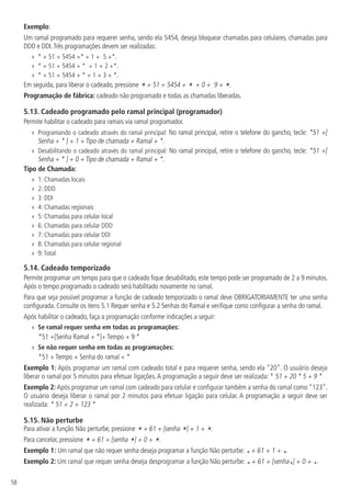 58
Exemplo:
Um ramal programado para requerer senha, sendo ela 5454, deseja bloquear chamadas para celulares, chamadas para
DDD e DDI.Três programações devem ser realizadas:
»
» * + 51 + 5454 +* + 1 + 5 +*.
»
» * + 51 + 5454 + * + 1 + 2 +*.
»
» * + 51 + 5454 + * + 1 + 3 + *.
Em seguida, para liberar o cadeado, pressione * + 51 + 5454 + * + 0 + 9 + *.
Programação de fábrica: cadeado não programado e todas as chamadas liberadas.
5.13.  Cadeado programado pelo ramal principal (programador)
Permite habilitar o cadeado para ramais via ramal programador.
»
» Programando o cadeado através do ramal principal: No ramal principal, retire o telefone do gancho, tecle: *51 +[
Senha + * ] + 1 + Tipo de chamada + Ramal + *.
»
» Desabilitando o cadeado através do ramal principal: No ramal principal, retire o telefone do gancho, tecle: *51 +[
Senha + * ] + 0 + Tipo de chamada + Ramal + *.
Tipo de Chamada:
»
» 1: Chamadas locais
»
» 2: DDD
»
» 3: DDI
»
» 4: Chamadas regionais
»
» 5: Chamadas para celular local
»
» 6: Chamadas para celular DDD
»
» 7: Chamadas para celular DDI
»
» 8: Chamadas para celular regional
»
» 9:Total
5.14.  Cadeado temporizado
Permite programar um tempo para que o cadeado fique desabilitado, este tempo pode ser programado de 2 a 9 minutos.
Após o tempo programado o cadeado será habilitado novamente no ramal.
Para que seja possível programar a função de cadeado temporizado o ramal deve OBRIGATORIAMENTE ter uma senha
configurada. Consulte os itens 5.1 Requer senha e 5.2 Senhas do Ramal e verifique como configurar a senha do ramal.
Após habilitar o cadeado, faça a programação conforme indicações a seguir:
»
» Se ramal requer senha em todas as programações:
*51 +[Senha Ramal + *]+ Tempo + 9 *
»
» Se não requer senha em todas as programações:
*51 + Tempo + Senha do ramal + *
Exemplo 1: Após programar um ramal com cadeado total e para requerer senha, sendo ela “20”. O usuário deseja
liberar o ramal por 5 minutos para efetuar ligações.A programação a seguir deve ser realizada: * 51 + 20 * 5 + 9 *
Exemplo 2: Após programar um ramal com cadeado para celular e configurar também a senha do ramal como “123”.
O usuário deseja liberar o ramal por 2 minutos para efetuar ligação para celular. A programação a seguir deve ser
realizada: * 51 + 2 + 123 *
5.15.  Não perturbe
Para ativar a função Não perturbe, pressione * + 61 + [senha *] + 1 + *.
Para cancelar, pressione * + 61 + [senha *] + 0 + *.
Exemplo 1: Um ramal que não requer senha deseja programar a função Não perturbe: * + 61 + 1 + *.
Exemplo 2: Um ramal que requer senha deseja desprogramar a função Não perturbe: * + 61 + [senha*] + 0 + *.
 