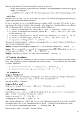 59
Obs.: » 
O despertador e a rechamada continuarão funcionando normalmente.
»
» O ramal com Não perturbe programado receberá tom de discar interno com advertência (tom contínuo seguido
de bipes a cada segundo).
»
» A função Não perturbe tem prioridade sobre os desvios, ou seja, os desvios não ocorrerão caso esteja ativada.
5.16.  Hotline
Permite o acesso a um ramal, a uma linha de uma rota, a um grupo ou a um número externo, logo após a retirada do fone
do gancho, sem a necessidade de nenhum comando.
Há duas configurações: com ou sem retardo. Na opção com retardo, é definido um tempo (1 a 7 segundos) no qual o
usuário pode realizar outra chamada antes de ser executada o hotline programado. Na programação sem retardo (tempo
de 0 segundos), a chamada ou acesso à rota programada é realizada imediatamente.
»
» Para programar um hotline para um ramal, pressione
* + 41 + [senha*] + tempo (0 a 7 s) + número do ramal + *.
»
» Para programar um hotline para um número externo, pressione
* + 41 + [senha*] + tempo (0 a 7 s) + rota (0 ou 81
a 88) + número externo + *.
»
» Para programar um hotline para uma rota, pressione
* + 41 + [senha*] + tempo (0 a 7 s) + rota (0 ou 81 a 88) + *.
»
» Para programar um hotline para um grupo, pressione
* + 41 + [senha*] + tempo (0 a 7 s) + grupo + *
»
» Para desprogramar um hotline, pressione
* + 41 + [senha *] + *.
Obs.: o comando para desprogramar o hotline vale somente para o hotline com retardo. O hotline sem retardo deve ser
desprogramado via programador Impacta.
Exemplo 1: Programar um hotline sem retardo para o ramal 210,em um ramal que não requer senha:* + 41 + 0 + 210 + *.
Exemplo 2: Programar um hotline com retardo de 5 segundos para o número 33224455 através da rota 0, em um
ramal que requer senha (99): * + 41 + 99 + * + 5 + 0 + 33224455 + *.
Exemplo 3: Desprogramar um hotline num ramal que requer senha (99): * + 41 + 99 + * + *.
5.17.  Ramal de telemarketing
Quando um ramal recebe uma intercalação (um outro usuário entra na chamada em curso) ele é avisado deste procedi-
mento através da geração de bipes durante a conversação. Essa facilidade tem a função de desativar estes bipes através
do seguinte procedimento:
»
» Para ativar o ramal telemarketing (e não gerar os bipes), pressione
* + 58 + [senha *] + 1 +*.
»
» Para desativar o ramal telemarketing (e gerar os bipes), pressione
* + 58 + [senha *] + 0 + *.
5.18.  Temporizações
Tempo de chamada retida
Através desta facilidade é possível determinar o tempo em que uma chamada externa ficará na retenção antes de retornar
para o seu ramal. Para isso, pressione * + 62 + [senha *] +tempo (5 a 90 segundos) + *.
Programação de fábrica: 15 segundos.
Tempo de Flash no ramal
Para programar o tempo de Flash, pressione * + 65 + [senha *].Após ouvir um bipe, pressione Flash.
5.19.  Ramal em monitoração
Esta facilidade programa o ramal para o modo Monitoração, através do qual um outro ramal ou um número externo
poderão monitorar o áudio do local onde se encontra o telefone.
Para programar, pressione * + 85 + [senha *] + 1 + *.
Para desprogramar, pressione * + 85 + [senha *] + 0 + *.
Após a programação, o aparelho telefônico deve ficar com o fone fora do gancho. No caso de um terminal, o fone poderá
ficar no gancho, pois o viva voz será ativado automaticamente quando a monitoração for acionada por outro ramal.
Para acessar um ramal sob monitoração, pressione # + 85 + número do ramal + *.
Para monitorar um ramal, é preciso ativar a categoria Monitora.
 