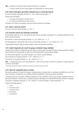 60
Obs.: » 
Somente um ramal de cada vez pode monitorar um ambiente.
»
» Diversos ramais de uma central podem ser monitorados ao mesmo tempo.
5.20.  Ouvir mensagens gravadas (somente para o ramal operadora)
Para ouvir mensagens gravadas, pressione * + 60 + número da mensagem + *.
Números das mensagens:
»
» 1: mensagem de atendimento do DISA diurno.
»
» 2: mensagem de atendimento do DISA noturno.
Se desejar ouvir todas as mensagens, não insira nenhum número da mensagem.
5.21.  Ouvir a hora da central
Para ouvir a hora da central, pressione *+ 30 + *.
5.22.  Permitir retorno de chamada transferida
Esta facilidade define se há ou não permissão para retornar chamadas transferidas. Se a chamada transferida não for
aceita, ela será encerrada.
Para permitir o retorno da chamada, pressione * + 52 + [senha *] + 1 + *.
Para desprogramar e não permitir mais o retorno da chamada, pressione * + 52 + [senha *] + 0 +*.
Programação de fábrica: todos os ramais aceitam o retorno de chamada transferida.
5.23.  Saída temporária de ramal do grupo atendedor Toque múltiplo
O grupo Toque múltiplo é configurado para que todos os ramais sejam chamados ao mesmo tempo quando for recebida
uma chamada. Essa programação se aplica aos ramais pertencentes ao grupo Toque múltiplo.
Um ramal pode programar a sua saída do grupo e o seu retorno quando desejado.
Para se excluir de um grupo, pressione * + 81 + [senha *] + 0 + *.
Para retornar a um grupo, pressione * + 81 + [senha *] + 1+ *.
Obs.: a programação dos ramais que pertencem a cada um dos grupos da central é realizada no Programador da
Central ou via teclado*.
* Via teclado apenas para Impacta 16 e Impacta 40 a partir da versão de firmware 3.08.40.
5.24.  Tipos de campainha para os ramais
Nas centrais Impacta há 5 tipos de chamadas: chamada externa, chamada interna, rechamada, transferência e aviso. Para
cada uma delas, a central possui uma cadência diferente já definida no sistema que pode ser alterada.
A alteração pode ser útil a alguns modelos de telefone sem fio e aparelhos FAX que não consigam identificar certas ca-
dências da campainha. Nesses casos,a campainha pode ser alterada para um tipo identificável pelo aparelho em questão.
Para alterar a campainha, pressione * + 54 + [senha *] + tipo de chamada + tipo de campainha + *.
O tipo de chamada pode ser:
»
» 1: aviso
»
» 2: chamada externa
»
» 3: chamada interna
»
» 4: rechamada
»
» 5: transferência
 