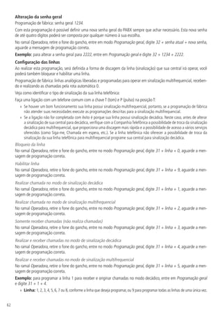 62
Alteração da senha geral
Programação de fábrica: senha geral 1234.
Com esta programação é possível definir uma nova senha geral do PABX sempre que achar necessário. Esta nova senha
de até quatro dígitos poderá ser composta por qualquer número à sua escolha.
No ramal Operadora, retire o fone do gancho, entre em modo Programação geral, digite 32 + senha atual + nova senha,
aguarde a mensagem de programação correta.
Exemplo: para alterar a senha geral para 2222, entre em Programação geral e digite 32 + 1234 + 2222.
Configuração das linhas
Ao realizar esta programação, será definida a forma de discagem da linha (sinalização) que sua central irá operar, você
poderá também bloquear e habilitar uma linha.
Programação de fábrica: linhas analógicas liberadas e programadas para operar em sinalização multifrequencial, receben-
do e realizando as chamadas pela rota automática 0.
Veja como identificar o tipo de sinalização da sua linha telefônica:
Faça uma ligação com um telefone comum com a chave T (tom) e P (pulso) na posição T:
»
» Se houver um bom funcionamento sua linha possui sinalização multifrequencial, portanto, se a programação de fábrica
não atender suas necessidades execute as programações descritas para a sinalização multifrequencial.
»
» Se a ligação não for completada com êxito é porque sua linha possui sinalização decádica. Neste caso, antes de alterar
a sinalização de sua central para decádica, verifique com a Companhia Telefônica a possibilidade de troca da sinalização
decádica para multifrequencial, que proporciona uma discagem mais rápida e a possibilidade de acesso a vários serviços
oferecidos (como Siga-me, Chamada em espera, etc.). Se a linha telefônica não oferecer a possibilidade de troca da
sinalização da sua linha telefônica para multifrequencial programe sua central para sinalização decádica.
Bloqueio da linha
No ramal Operadora, retire o fone do gancho, entre no modo Programação geral, digite 31 + linha + 0, aguarde a men-
sagem de programação correta.
Habilitar linha
No ramal Operadora, retire o fone do gancho, entre no modo Programação geral, digite 31 + linha + 9, aguarde a men-
sagem de programação correta.
Realizar chamada no modo de sinalização decádica
No ramal Operadora, retire o fone do gancho, entre no modo Programação geral, digite 31 + linha + 1, aguarde a men-
sagem de programação correta.
Realizar chamada no modo de sinalização multifrequencial
No ramal Operadora, retire o fone do gancho, entre no modo Programação geral, digite 31 + linha + 2, aguarde a men-
sagem de programação correta.
Somente receber chamadas (não realiza chamadas)
No ramal Operadora, retire o fone do gancho, entre no modo Programação geral, digite 31 + linha + 3, aguarde a men-
sagem de programação correta.
Realizar e receber chamadas no modo de sinalização decádica
No ramal Operadora, retire o fone do gancho, entre no modo Programação geral, digite 31 + linha + 4, aguarde a men-
sagem de programação correta.
Realizar e receber chamadas no modo de sinalização multifrequencial
No ramal Operadora, retire o fone do gancho, entre no modo Programação geral, digite 31 + linha + 5, aguarde a men-
sagem de programação correta.
Exemplo: para programar a linha 1 para receber e originar chamadas no modo decádico, entre em Programação geral
e digite 31 + 1 + 4.
»
» Linha: 1, 2, 3, 4, 5, 6, 7 ou 8, conforme a linha que deseja programar, ou 9 para programar todas as linhas de uma única vez.
 