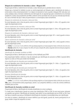 63
Bloqueio de recebimento de chamadas a cobrar - Bloqueio DDC
Programação de fábrica: recebimento de chamadas a cobrar liberado para os períodos diurno e noturno.
Sempre que a chamada for recebida no juntor ou ramal programado com bloqueio, após o atendimento da mesma, a
central abrirá a linha momentaneamente (1 s) e depois irá reconectá-la. Assim, quando o bloqueio DDC está ativo num
juntor analógico, toda a chamada recebida terá uma interrupção de um segundo logo após o atendimento. Se a chamada
recebida for a cobrar, esse procedimento do PABX, conforme normas daAnatel, fará com que essa chamada seja derruba-
da. Caso a chamada não seja a cobrar, ela permanecerá e a conversação se dará normalmente.
Bloqueio de recebimento de chamada a cobrar por linha
No ramal Operadora, retire o fone do gancho, entre no modo Programação geral, digite 4 + linha + 81, aguarde a men-
sagem de programação correta.
Liberar recebimento de chamada a cobrar por linha
No ramal Operadora, retire o fone do gancho, entre no modo Programação geral, digite 4 + linha + 80, aguarde a men-
sagem de programação correta.
Bloqueio de recebimento de chamada a cobrar por ramal
No ramal Operadora, retire o fone do gancho, entre no modo Programação geral, digite 161 + ramal, aguarde a mensa-
gem de programação correta.
Liberar recebimento de chamada a cobrar por ramal
No ramal Operadora, retire o fone do gancho, entre no modo Programação geral, digite 160 + ramal, aguarde a mensa-
gem de programação correta.
»
» Linha: 1, 2, 3, 4, 5, 6, 7 ou 8, conforme a linha que deseja programar, ou 9 para programar todas as linhas de uma única vez.
»
» Ramal: padrão 20 a 31 para a Impacta 16 e 200 a 231 para a Impacta 40, aceita o segundo nome do ramal para programar.
Identificação de chamadas
Identificação de chamadas recebidas no PABX
Programação de fábrica: identificador de chamada na linha habilitado para DTMF.
Esta programação habilita e seleciona o tipo de sinalização para identificação de assinante no PABX. É possível definir
algumas ou todas as linhas para receber esta facilidade.
Ativar identificação de chamadas para sinalização DTMF
No ramal Operadora, retire o fone do gancho, entre no modo Programação geral, digite 31 + linha + 7, aguarde a men-
sagem de programação correta.
Ativar identificação de chamadas para sinalização FSK
No ramal Operadora, retire o fone do gancho, entre no modo Programação geral, digite 31 + linha + 8, aguarde a men-
sagem de programação correta.
Desativar identificação de chamadas
No ramal Operadora, retire o fone do gancho, entre no modo Programação geral, digite 31 + linha + 6, aguarde a men-
sagem de programação correta.
»
» Linha: 1, 2, 3, 4, 5, 6, 7 ou 8, conforme a linha que deseja programar, ou 9 para programar todas as linhas de uma única vez.
Obs.: para o funcionamento desta programação, solicite à sua companhia telefônica o envio dos números telefônicos
recebidos pela sua linha.
Identificação de chamadas recebidas no ramal
Programação de fábrica: identificação de chamadas desabilitada nos ramais analógicos.
É o modo como a identificação é gerada nos ramais (sem identificação, DTMF ou FSK). Se este ramal estiver utilizando
um aparelho que permite a identificação de chamadas, basta definir se essa identificação será em DTMF ou FSK. Caso
não haja um aparelho que possua a facilidade de identificação de chamadas é recomendado deixar sem identificação.
Um ramal só receberá a identificação do número telefônico que está ligando, quando ele, mesmo participando de um
grupo, receber o toque de campainha no ramal.
 