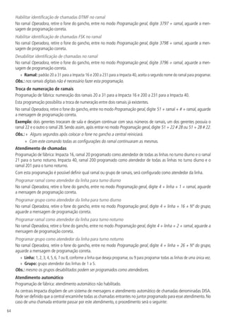 64
Habilitar identificação de chamadas DTMF no ramal
No ramal Operadora, retire o fone do gancho, entre no modo Programação geral, digite 3797 + ramal, aguarde a men-
sagem de programação correta.
Habilitar identificação de chamadas FSK no ramal
No ramal Operadora, retire o fone do gancho, entre no modo Programação geral, digite 3798 + ramal, aguarde a men-
sagem de programação correta.
Desabilitar identificação de chamadas no ramal
No ramal Operadora, retire o fone do gancho, entre no modo Programação geral, digite 3796 + ramal, aguarde a men-
sagem de programação correta.
»
» Ramal: padrão 20 a 31 para a Impacta 16 e 200 a 231 para a Impacta 40, aceita o segundo nome do ramal para programar.
Obs.: nos ramais digitais não é necessário fazer esta programação.
Troca de numeração de ramais
Programação de fábrica: numeração dos ramais 20 a 31 para a Impacta 16 e 200 a 231 para a Impacta 40.
Esta programação possibilita a troca de numeração entre dois ramais já existentes.
No ramal Operadora, retire o fone do gancho, entre no modo Programação geral, digite 51 + ramal + # + ramal, aguarde
a mensagem de programação correta.
Exemplo: dois gerentes trocaram de sala e desejam continuar com seus números de ramais, um dos gerentes possuía o
ramal 22 e o outro o ramal 28. Sendo assim, após entrar no modo Programação geral, digite 51 + 22 # 28 ou 51 + 28 # 22.
Obs.: » Alguns segundos após colocar o fone no gancho a central reiniciará.
»
» Com este comando todas as configurações do ramal continuaram as mesmas.
Atendimento de chamadas
Programação de fábrica: Impacta 16, ramal 20 programado como atendedor de todas as linhas no turno diurno e o ramal
21 para o turno noturno. Impacta 40, ramal 200 programado como atendedor de todas as linhas no turno diurno e o
ramal 201 para o turno noturno.
Com esta programação é possível definir qual ramal ou grupo de ramais, será configurado como atendedor da linha.
Programar ramal como atendedor da linha para turno diurno
No ramal Operadora, retire o fone do gancho, entre no modo Programação geral, digite 4 + linha + 1 + ramal, aguarde
a mensagem de programação correta.
Programar grupo como atendedor da linha para turno diurno
No ramal Operadora, retire o fone do gancho, entre no modo Programação geral, digite 4 + linha + 16 + Nº do grupo,
aguarde a mensagem de programação correta.
Programar ramal como atendedor da linha para turno noturno
No ramal Operadora, retire o fone do gancho, entre no modo Programação geral, digite 4 + linha + 2 + ramal, aguarde a
mensagem de programação correta.
Programar grupo como atendedor da linha para turno noturno
No ramal Operadora, retire o fone do gancho, entre no modo Programação geral, digite 4 + linha + 26 + Nº do grupo,
aguarde a mensagem de programação correta.
»
» Linha: 1, 2, 3, 4, 5, 6, 7 ou 8, conforme a linha que deseja programar, ou 9 para programar todas as linhas de uma única vez.
»
» Grupo: grupo atendedor das linhas de 1 a 5.
Obs.: mesmo os grupos desabilitados podem ser programados como atendedores.
Atendimento automático
Programação de fábrica: atendimento automático não habilitado.
As centrais Impacta dispõem de um sistema de mensagens e atendimento automático de chamadas denominadas DISA.
Pode ser definido que a central encaminhe todas as chamadas entrantes no juntor programado para esse atendimento.No
caso de uma chamada entrante passar por este atendimento, o procedimento será o seguinte:
 