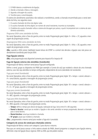 65
1.	O PABX detecta o recebimento da ligação;
2.	Atende a chamada e libera a mensagem;
3.	Aguarda a discagem do usuário;
4.		
Transfere para o ramal desejado.
O sistema de atendimento automático não realizará a transferência, sendo a chamada encaminhada para o ramal aten-
dedor da linha, nos seguintes casos:
1.	O usuário chamador da linha não digitar nada;
2.		
O usuário chamador da linha digitar um número de ramal inexistente, incorreto ou incompleto;
3.		
O telefone do usuário chamador utiliza o sistema de discagem por pulsos, o qual é incompatível com o sistema de aten-
dimento automático.
Programar DISA como atendedor da linha
No ramal Operadora, retire o fone do gancho, entre no modo Programação geral, digite 4 + linha + 31, aguarde a men-
sagem de programação correta.
Desprogramar DISA como atendedor da linha
No ramal Operadora, retire o fone do gancho, entre no modo Programação geral, digite 4 + linha + 30, aguarde a men-
sagem de programação correta.
Obs.: quando o DISA estiver habilitado haverá leitura de DTMF e a central não derruba a ligação caso não possa ser
devidamente transferida pela função DISA.
Fuga ligação externa
Obs.: esta programação esta disponível somente para Impacta16 e Impacta 40
Fuga de ligação externa não atendidas (transbordo)
Programação de fábrica: nenhum ramal possui fuga pré-configurada.
Define o ramal, grupo ou dispositivo do PABX (por exemplo o Correio de voz) que receberá o desvio de uma chamada
externa, caso não seja atendida no tempo configurado, independente do turno (atendedor de transbordo).
Fuga para ramal (transbordo)
No ramal Operadora, retire o fone do gancho, entre no modo Programação geral, digite 18 + tempo + ramal a desviar +
# + ramal destino, aguarde a mensagem de programação correta.
Fuga para grupo (transbordo)
No ramal Operadora, retire o fone do gancho, entre no modo Programação geral, digite 18 + tempo + ramal a desviar +
# + 6 + Nº grupo, aguarde a mensagem de programação correta.
Fuga para correio (transbordo)
No ramal Operadora, retire o fone do gancho, entre no modo Programação geral, digite 18 + tempo + ramal a desviar +
# + #87, aguarde a mensagem de programação correta.
Fuga para DISA (transbordo)
No ramal Operadora, retire o fone do gancho, entre no modo Programação geral, digite 18 + tempo + ramal a desviar +
# + #69, aguarde a mensagem de programação correta.
»
» Tempo: define o tempo para desvio da ligação, realização da fuga.Varia entre 01 e 80 segundos
»
» Ramal a desviar: ramal que ao receber a ligação e não sendo atendida no tempo programado, desviará a chamada
para o ramal destino.
»
» Ramal destino: ramal que receberá a chamada.
»
» Nº grupo: grupo que receberá a chamada
Obs.: programando o mesmo ramal para receber a fuga ela é cancelada.
Categoria de acesso do ramal para chamadas externa
Programação de fábrica: ramais com categoria 2 para diurno e noturno.
Para que um ramal possa acessar a linha externa através do PABX, deverá programar a categoria para ligação externa,
definindo o tipo de ligação (local, regional, DDD ou DDI), que ele poderá realizar.
 