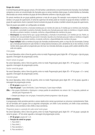 68
Grupo de ramais
A central Impacta permite agrupar ramais a fim de facilitar o atendimento e encaminhamento de chamadas.Esta facilidade
comporta-se como um encaminhador de chamadas para os ramais membros deste grupo.A central distribui as chamadas
direcionadas aos ramais membros do grupo de forma diferente conforme o tipo de grupo criado.
Os ramais membros de um grupo poderão pertencer a mais de um grupo. Por exemplo: numa empresa há um grupo de
vendas e um grupo de supervisores. O ramal do supervisor de vendas pode ser incluído no grupo de vendas e também no
grupo de supervisores.Assim,é possível chamá-lo através do grupo de vendas e também através do grupo de supervisores.
Tipos de grupos que podem ser configurados via teclado:
»
» Distribuidor: encaminha a chamada recebida para um membro de cada vez.À medida que os membros são chamados,
eles perdem a prioridade na próxima chamada. Quando uma chamada passa por todos os membros e ninguém atende,
ela volta ao primeiro membro, circulando, conforme a disponibilidade dos membros do grupo.
»
» Hierárquico: da mesma forma que o grupo distribuidor, a chamada é encaminhada a um membro por vez. Porém, os
membros têm uma prioridade fixa para serem chamados. Quando uma chamada passa por todos os membros e ninguém
atende, ela volta ao primeiro membro, circulando conforme a disponibilidade dos membros do grupo.
»
» Toque múltiplo: todos os membros do grupo são chamados simultaneamente,porém,os rings não são sincronizados.O tempo
que a chamada permanecerá em cada membro é o tempo total da chamada ou até o atendimento de um dos membros.O ramal
membro deste grupo pode ser programado para não tocar nas chamadas destinadas ao grupo, porém poderá atendê-las efetu-
ando uma captura.
Criar grupo
No ramal Operadora, retire o fone do gancho, entre no modo Programação geral, digite 96 + Nº do grupo + tipo do grupo,
aguarde a mensagem de programação correta.
Inserir ramais no grupo
No ramal Operadora, retire o fone do gancho, entre no modo Programação geral, digite 95 + Nº do grupo + 1 + ramal,
aguarde a mensagem de programação correta.
Excluir ramal do grupo
No ramal Operadora, retire o fone do gancho, entre no modo Programação geral, digite 95 + Nº do grupo + 0 + ramal,
aguarde a mensagem de programação correta.
Cancelar grupo
No ramal Operadora, retire o fone do gancho, entre no modo Programação geral, digite 90 + Nº do grupo, aguarde a
mensagem de programação correta.
»
» Nº do grupo: grupos de 1 a 5.
»
» Tipo de grupo: 1 para distribuidor, 2 para hierárquico, 3 para toque múltiplo.
Obs.: » 
Nos grupos Distribuidor e Hierárquico o tempo padrão de atendimento nos ramais é de 15 segundos, podendo ser
alterado pelo Programador PC.
» Sempre que desejar criar um grupo, é necessário primeiro programar o tipo de grupo.
Chefe-secretária
A programação chefe-secretária permite o acesso rápido entre ramais que precisam se comunicar constantemente. Pode-
rão ser formados até 4 grupos com as seguintes composições: um chefe e uma secretária; um chefe e duas secretárias;
dois chefes e uma secretária e dois chefes e duas secretárias.
Programar grupo e a posição de cada ramal neste grupo
No ramal Operadora, retire o fone do gancho, entre no modo Programação geral, digite 93 + Nº do grupo +posição do
ramal no grupo + Nº do ramal, aguarde a mensagem de programação correta.
»
» Nº do grupo: grupos de 1 a 4.
»
» Posição do ramal no grupo:
1.	Para chefe 1.
2.		
Para chefe 2.
3.		
Para secretária 1.
4.		
Para secretária 2.
 