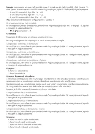 69
Exemplo: para programar um grupo chefe-secretária (grupo 1) formado por dois chefes (ramal 22 - chefe 1 e ramal 23 -
chefe 2) e uma secretária que será o ramal 21. Entre em Programação geral, digite 12 + Senha geral (4 dígitos) e programe:
»
» O ramal 22 como chefe 1, digite 93 + 1 + 1 + 22.
»
» O ramal 23 como chefe 2, digite 93 + 1 + 2 + 23.
»
» O ramal 21 como secretária 1, digite 93 + 1 + 3 + 21.
Obs.: obrigatoriamente é necessário configurar chefe 1 e secretária 1.
Desprogramar um grupo chefe-secretária
No ramal Operadora, retire o fone do gancho, entre no modo Programação geral, digite 93 + Nº do grupo + 0, aguarde
a mensagem de programação correta.
»
» Nº do grupo: grupos de 1 a 4.
Conferência
Programação de fábrica: ramal sem categoria para criar conferência.
Essa programação permite dar categoria para os ramais criarem conferências simples.
Categoria para conferência no turno Diurno
No ramal Operadora, retire o fone do gancho, entre no modo Programação geral, digite 355 + categoria + ramal, aguarde
a mensagem de programação correta.
Categoria para conferência no turno Noturno
No ramal Operadora, retire o fone do gancho, entre no modo Programação geral, digite 365 + categoria + ramal, aguarde
a mensagem de programação correta.
Categoria para conferência no turno Diurno e Noturno
No ramal Operadora, retire o fone do gancho, entre no modo Programação geral, digite 375 + categoria + ramal, aguarde
a mensagem de programação correta.
Categoria:
0.	Ramal não faz conferência.
1.		
Ramal faz conferência.
Categoria de acesso à intercalação
A intercalação permite que você entre em uma ligação em andamento de outro ramal. Esta facilidade é bastante útil para
ramais que precisam se comunicar com urgência, não podendo aguardar que o outro ramal desocupe.
Quando configurado que o ramal intercala,significa que ele pode“entrar”em uma ligação em andamento de outro ramal.
Já, a programação Não pode ser intercalado, define que o ramal não poderá sofrer intercalação.
Programação de fábrica: ramais não intercalam e podem ser intercalados.
Categoria de intercalação no turno diurno
No ramal Operadora, retire o fone do gancho, entre no modo Programação geral, digite 350 + categoria + ramal, aguarde
a mensagem de programação correta.
Categoria de intercalação no turno noturno
No ramal Operadora, retire o fone do gancho, entre no modo Programação geral, digite 360 + categoria + ramal, aguarde
a mensagem de programação correta.
Categoria de intercalação no turno diurno e noturno
No ramal Operadora, retire o fone do gancho, entre no modo Programação geral, digite 370 + categoria + ramal, aguarde
a mensagem de programação correta.
Categoria:
0.	Ramal não intercala e pode ser intercalado.
1.		
Ramal intercala e pode ser intercalado.
2.		
Ramal não intercala e não pode ser intercalado.
3.		
Ramal intercala e não pode ser intercalado.
 