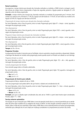 71
Ramal econômico
Ao programar o tempo máximo para duração das chamadas realizadas ou recebidas, o PABX iniciará a contagem a partir
dos minutos do relógio interno, desprezando a fração dos segundos, portanto a ligação poderá ser desligada 01 a 59
segundos antes do tempo programado.
Exemplo: o tempo máximo para duração das chamadas realizadas ou recebidas foi programado para 5 minutos. Você
recebeu (ou realizou) uma chamada às 17:40:30 a ligação será derrubada às 17:45:00. Se você realizar (ou receber) uma
ligação às 8:00:20 a ligação será derruba às 8:05:00.
Programação do tempo máximo para duração das chamadas realizadas
No ramal Operadora, retire o fone do gancho, entre no modo Programação geral, digite 91 + tempo + ramal, aguarde a
mensagem de programação correta.
Para desprogramar
No ramal Operadora, retire o fone do gancho, entre no modo Programação geral, digite 9100 + ramal, aguarde a men-
sagem de programação correta.
Programar tempo máximo para duração das chamadas recebidas
No ramal Operadora, retire o fone do gancho, entre no modo Programação geral, digite 92 + tempo + ramal, aguarde a
mensagem de programação correta.
Para desprogramar
No ramal Operadora, retire o fone do gancho, entre no modo Programação geral, digite 9200 + ramal, aguarde a mensa-
gem de programação correta.
Tempo: de 00 a 59 min.
Programar feriados
A programação dos feriados é necessária para as facilidades:noturno automático,atuação automática e despertador.Sábados
e domingos não deverão ser incluídos nesta programação, exceto quando ocorrer um feriado num sábado ou num domingo.
Programa feriado na central
No ramal Operadora, retire o fone do gancho, entre no modo Programação geral, digite 152 + dia + mês, aguarde a
mensagem de programação correta.
Cancela programação dos feriados
Esse comando apaga todos os feriados cadastrados.
No ramal Operadora, retire o fone do gancho, entre no modo Programação geral, digite 153, aguarde a mensagem de
programação correta.
»
» Dia: de 01 a 31.
»
» Mês: de 01 a 12.
Programação de horário para sábado
Programação de fábrica: sábado útil até as 12h00.
Com esta programação você poderá definir até que horário o sábado será considerado dia útil.
No ramal Operadora, retire o fone do gancho, entre no modo Programação geral, digite 17 + hora + minuto, aguarde a
mensagem de programação correta.
»
» Hora: de 00 a 24.
»
» Minuto: de 00 a 59.
Exemplo: para que os sábados sejam considerados dias úteis até às 15h00 e a partir deste horário sejam considerados
feriados, digite 17 + 1500.
Serviço noturno automático
Há situações em que é necessário que o PABX altere o turno de operação (modo diurno ou noturno) permitindo que os atende-
dores das linhas sejam mudados e/ou as categorias dos ramais se alterem.Se estas situações acontecem sempre em um mesmo
horário,utilize o modo de turno automático.Neste modo,o PABX altera o turno automaticamente nos horários pré-programados.
Lembrando que a alteração de um turno implica em mudanças consideráveis no comportamento da central e dos ramais.
 