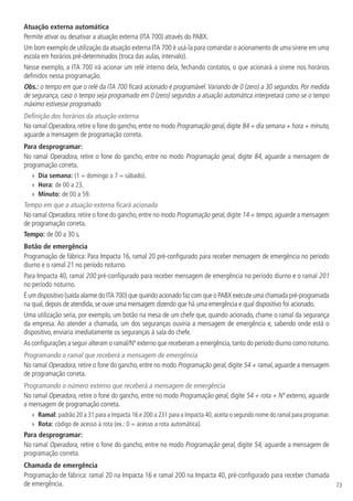 73
Atuação externa automática
Permite ativar ou desativar a atuação externa (ITA 700) através do PABX.
Um bom exemplo de utilização da atuação externa ITA 700 é usá-la para comandar o acionamento de uma sirene em uma
escola em horários pré-determinados (troca das aulas, intervalo).
Nesse exemplo, a ITA 700 irá acionar um relé interno dela, fechando contatos, o que acionará a sirene nos horários
definidos nessa programação.
Obs.: o tempo em que o relé da ITA 700 ficará acionado é programável.Variando de 0 (zero) a 30 segundos. Por medida
de segurança, caso o tempo seja programado em 0 (zero) segundos a atuação automática interpretará como se o tempo
máximo estivesse programado.
Definição dos horários da atuação externa
No ramal Operadora,retire o fone do gancho,entre no modo Programação geral,digite 84 + dia semana + hora + minuto,
aguarde a mensagem de programação correta.
Para desprogramar:
No ramal Operadora, retire o fone do gancho, entre no modo Programação geral, digite 84, aguarde a mensagem de
programação correta.
»
» Dia semana: (1 = domingo a 7 = sábado).
»
» Hora: de 00 a 23.
»
» Minuto: de 00 a 59.
Tempo em que a atuação externa ficará acionada
No ramal Operadora, retire o fone do gancho,entre no modo Programação geral,digite 14 + tempo, aguarde a mensagem
de programação correta.
Tempo: de 00 a 30 s.
Botão de emergência
Programação de fábrica: Para Impacta 16, ramal 20 pré-configurado para receber mensagem de emergência no período
diurno e o ramal 21 no período noturno.
Para Impacta 40, ramal 200 pré-configurado para receber mensagem de emergência no período diurno e o ramal 201
no período noturno.
É um dispositivo (saída alarme do ITA 700) que quando acionado faz com que o PABX execute uma chamada pré-programada
na qual, depois de atendida, se ouve uma mensagem dizendo que há uma emergência e qual dispositivo foi acionado.
Uma utilização seria, por exemplo, um botão na mesa de um chefe que, quando acionado, chame o ramal da segurança
da empresa. Ao atender a chamada, um dos seguranças ouviria a mensagem de emergência e, sabendo onde está o
dispositivo, enviaria imediatamente os seguranças à sala do chefe.
As configurações a seguir alteram o ramal/Nº externo que receberam a emergência,tanto do período diurno como noturno.
Programando o ramal que receberá a mensagem de emergência
No ramal Operadora, retire o fone do gancho, entre no modo Programação geral, digite 54 + ramal, aguarde a mensagem
de programação correta.
Programando o número externo que receberá a mensagem de emergência
No ramal Operadora, retire o fone do gancho, entre no modo Programação geral, digite 54 + rota + Nº externo, aguarde
a mensagem de programação correta.
»
» Ramal: padrão 20 a 31 para a Impacta 16 e 200 a 231 para a Impacta 40,aceita o segundo nome do ramal para programar.
»
» Rota: código de acesso à rota (ex.: 0 = acesso a rota automática).
Para desprogramar:
No ramal Operadora, retire o fone do gancho, entre no modo Programação geral, digite 54, aguarde a mensagem de
programação correta.
Chamada de emergência
Programação de fábrica: ramal 20 na Impacta 16 e ramal 200 na Impacta 40, pré-configurado para receber chamada
de emergência.
 