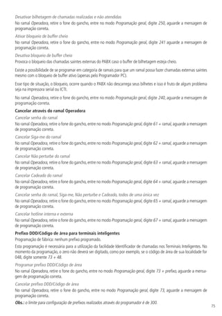 75
Desativar bilhetagem de chamadas realizadas e não atendidas
No ramal Operadora, retire o fone do gancho, entre no modo Programação geral, digite 250, aguarde a mensagem de
programação correta.
Ativar bloqueio de buffer cheio
No ramal Operadora, retire o fone do gancho, entre no modo Programação geral, digite 241 aguarde a mensagem de
programação correta.
Desativa bloqueio de buffer cheio
Provoca o bloqueio das chamadas saintes externas do PABX caso o buffer de bilhetagem esteja cheio.
Existe a possibilidade de se programar em categoria de ramais para que um ramal possa fazer chamadas externas saintes
mesmo com o bloqueio de buffer ativo (apenas pelo Programador PC).
Esse tipo de situação, o bloqueio, ocorre quando o PABX não descarrega seus bilhetes e isso é fruto de algum problema
seja na impressora serial ou ICTI.
No ramal Operadora, retire o fone do gancho, entre no modo Programação geral, digite 240, aguarde a mensagem de
programação correta.
Cancelar através do ramal Operadora
Cancelar senha do ramal
No ramal Operadora, retire o fone do gancho, entre no modo Programação geral, digite 61 + ramal, aguarde a mensagem
de programação correta.
Cancelar Siga-me do ramal
No ramal Operadora, retire o fone do gancho, entre no modo Programação geral, digite 62 + ramal, aguarde a mensagem
de programação correta.
Cancelar Não perturbe do ramal
No ramal Operadora, retire o fone do gancho, entre no modo Programação geral, digite 63 + ramal, aguarde a mensagem
de programação correta.
Cancelar Cadeado do ramal
No ramal Operadora, retire o fone do gancho, entre no modo Programação geral, digite 64 + ramal, aguarde a mensagem
de programação correta.
Cancelar senha do ramal, Siga-me, Não perturbe e Cadeado, todos de uma única vez
No ramal Operadora, retire o fone do gancho, entre no modo Programação geral, digite 65 + ramal, aguarde a mensagem
de programação correta.
Cancelar hotline interna e externa
No ramal Operadora, retire o fone do gancho, entre no modo Programação geral, digite 67 + ramal, aguarde a mensagem
de programação correta.
Prefixo DDD/Código de área para terminais inteligentes
Programação de fábrica: nenhum prefixo programado.
Esta programação é necessária para a utilização da facilidade Identificador de chamadas nos Terminais Inteligentes. No
momento da programação, o zero não deverá ser digitado, como por exemplo, se o código de área de sua localidade for
048, digite somente 73 + 48.
Programar prefixo DDD/Código de área
No ramal Operadora, retire o fone do gancho, entre no modo Programação geral, digite 73 + prefixo, aguarde a mensa-
gem de programação correta.
Cancelar prefixo DDD/Código de área
No ramal Operadora, retire o fone do gancho, entre no modo Programação geral, digite 73, aguarde a mensagem de
programação correta.
Obs.: o limite para configuração de prefixos realizados através do programador é de 300.
 