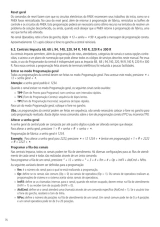 76
Reset geral
Os comandos de reset fazem com que os circuitos eletrônicos do PABX recomecem seus trabalhos do início, como se o
PABX fosse reinicializado. No caso do reset geral, além de retornar à programação de fábrica, reinicializa os buffers de
controle e os circuitos do PABX. Esta programação poderá ser necessária como último recurso na tentativa de resolver um
problema de solução desconhecida, ou ainda, quando você desejar que o PABX retorne à programação de fábrica, uma
vez que tenha sido alterada.
No ramal Operadora, retire o fone do gancho,digite *13 + senha + *99 *,aguarde a mensagem de programação correta.
Aproximadamente 12 s após colocar o fone no gancho a central reiniciará.
6.2.  Centrais Impacta 68, 68 i, 94, 140, 220, 94 R, 140 R, 220 R e 300 R
As centrais Impacta permitem, além da programação de rotas, atendedores, categorias de ramais e outras opções conhe-
cidas, o acesso a um plano de numeração que pode alterar todos os códigos de serviços descritos neste manual. Por essa
razão, o uso do Programador da central é indispensável para as Impacta 68, 68 i, 94,140, 220, 94 R,140 R, 220 R e 300
R. Para essas centrais a programação feita através de terminais telefônicos foi reduzida a poucas facilidades.
Entrar no modo Programação geral
Todas as programações da central devem ser feitas no modo Programação geral. Para acessar este modo, pressione * +
12 + senha geral + *.
Atenção: a senha geral padrão é 1234.
Quando o ramal estiver no modo Programação geral, os seguintes sinais serão ouvidos:
»
» TPP (Tom de Pronto para Programar): som contínuo com intervalos rápidos.
»
» TPC (Tom de Programação Correta): sequência de bipes lentos.
»
» TPI (Tom de Programação Incorreta): sequência de bipes rápidos.
Para sair do modo Programação geral, coloque o fone no gancho.
Obs.: as programações da central podem ser feitas em sequência, não sendo necessário colocar o fone no gancho para
cada programação realizada. Basta digitar novos comandos sobre o tom de programação correta (TPC) ou incorreta (TPI).
Alterar a senha geral
A senha geral da central pode ser composta por até quatro dígitos e pode ser alterada sempre que desejar.
Para alterar a senha geral, pressione 1 + # + senha + # + senha + *.
Programação de fábrica: a senha geral é 1234.
Exemplo: Para alterar a senha geral para 2222, pressione * + 12 1234 + * (entrar em programação) + 1 + # + 2222
+ # + 2222 + *.
Programar a fila dos ramais
Nas centrais Impacta, todos os ramais podem ter fila de atendimento. Há diversas configurações para as filas de atendi-
mento de cada ramal e todas são realizadas através de um único comando.
Para programar a fila de um ramal, pressione * + 12 + senha + * + 3 + # + Rm + # + Op + IntFil + AtdCmd + NPos.
As seguintes variáveis devem ser definidas para a programação:
»
» Rm: é o número do ramal para o qual se está realizando a programação.
»
» Op: define se os ramais são comuns (Op = 0) ou ramais de operadora (Op = 1). Os ramais de operadora realizam as
programações de sistema e o sistema aceita vários ramais de operadoras.
»
» IntFil: define se as chamadas internas para o ramal, quando ele estiver ocupado, devem entrar na fila de atendimento
(IntFil = 1) ou receber tom de ocupado (IntFil = 0).
»
» AtdCmd: define se o ramal atenderá uma chamada através de um comando específico (AtdCmd = 1). Se o usuário tirar
o fone do gancho, receberá o tom de linha.
»
» NPos: define o número de posições na fila de atendimento de um ramal. Um ramal comum pode ter de 0 a 4 posições
e um ramal operadora pode ter de 0 a 20 posições.
 
