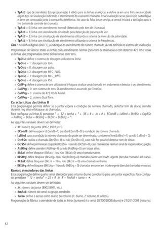 82
»
» TpAtd: tipo de atendedor. Esta programação é válido para as linhas analógicas e define se em uma linha será recebido
algum tipo de sinalização indicando o atendimento do assinante chamado. Essa sinalização serve para início da tarifação
e deve ser contratada junto à companhia telefônica. No caso da falta deste serviço, a central iniciará a tarifação após o
fim do tom de controle de chamada.
»
» TpAtd = 0: linha com atendimento normal (detectado pelo tom de chamada).
»
» TpAtd = 1: linha com atendimento sinalizado pela detecção de presença de voz.
»
» TpAtd = 2: linha com sinalização de atendimento utilizando o sistema de inversão de polaridade.
»
» TpAtd = 3: linha com sinalização de atendimento utilizando o sistema de frequências.
Obs.: nas linhas digitais (link E1),a indicação do atendimento do número chamado já está definida no sistema de sinalização.
Programação de fábrica: todas as linhas com atendimento normal (pelo tom de chamada) e com detector 425 Hz e todas
as linhas são programadas como bidirecionais com tons.
»
» TpDisc: define o sistema de discagem utilizado na linha:
»
» TpDisc = 1: discagem por tom.
»
» TpDisc = 0: discagem por pulso.
»
» TpDisc = 2: discagem por MFC_FWD.
»
» TpDisc = 3: discagem por MFC_BWD.
»
» TpDisc = 4: discagem por FSK.
»
» CallPrg:define o sistema de tons utilizado na linha para sinalizar uma chamada em andamento e detectar o seu atendimento.
»
» CallPrg = 0: sem sistema de tons. O atendimento é assumido por TimeOut.
»
» CallPrg = 1: sistema de 425 Hz da Anatel.
»
» CallPrg = 2: sistema Dual Tone.
Características das Linhas B
Esta programação permite definir se o juntor espera a condição do número chamado, detectar tom de discar, atender
durante ring ativo e bloquear as chamadas.
Para configurar as linhas B, pressione * + 12 + senha + * + 36 + # + Jn + # + ECondB + LvBInd + DcrSSn + OcpSSn
+ AtdRng + BkSai + BkSUrg + BkEnt + BkEUrg + *.
As seguintes variáveis devem ser definidas:
»
» Jn: número do juntor (8902, 8901, etc.).
»
» ECondB: define esperar (ECondB=1) ou não (ECondB=0) a condição do número chamado.
»
» LvBInd: caso a condição do número chamado não puder ser determinada, considere-o livre (LvBInd =1) ou não (LvBInd = 0).
»
» DcrSSn: realiza a chamada (DcrSSn=1) ou não (DcrSSn=0), caso não for possível detectar tom de discar.
»
» OcrSSn:define permanecer ocupado (OcrSSn=1) ou não (OcrSSn=0),caso não receber nenhum sinal de resposta de ocupação.
»
» AtdRng: define atender (AtdRng=1) ou não (AtdRng=0) um toque ativo.
»
» BkSai: define bloquear (BkSai=1) ou não (BkSai=0) uma chamada sainte.
»
» BkSUrg: define bloquear (BkSUrg=1) ou não (BkSUrg=0) chamadas saintes em modo urgente (derruba chamadas em curso).
»
» BkEnt: define bloquear (BkEnt = 1) ou não (BkEnt = 0) uma chamada entrante.
»
» BkEUrg:definebloquear(BkEUrg=1)ounão (BkEUrg=0)chamadasentrantes emmodourgente(derrubachamadasemcurso).
Ramais atendedores das linhas
Esta programação define qual o ramal atendedor para o turno diurno ou noturno para um juntor específico. Para configu-
rar, pressione * 12 + senha* + 25 + # Jn # + RmAtd + turno + *.
As seguintes variáveis devem ser definidas:
»
» Jn: número do juntor (8902,8901, etc.).
»
» RmAtd: número do ramal ou grupo atendedor.
»
» Turno: define o acesso como diurno ou noturno (1: diurno, 2: noturno, 0: ambos).
Programação de fábrica:o atendedor de todas as linhas (juntores) é o ramal 20/200/2000 (diurno) e 21/201/2001 (noturno).
 