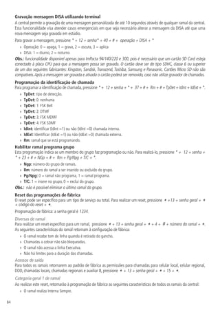 84
Gravação mensagem DISA utilizando terminal
A central permite a gravação de uma mensagem personalizada de até 10 segundos através de qualquer ramal da central.
Esta funcionalidade visa atender casos emergenciais em que seja necessário alterar a mensagem da DISA até que uma
nova mensagem seja gravada em estúdio.
Para gravar a mensagem, pressione * + 12 + senha* + 40 + # + operação + DISA + *
»
» Operação: 0 = apaga, 1 = grava, 2 = escuta, 3 = aplica
»
» DISA: 1 = diurno, 2 = noturno
Obs.: funcionalidade disponível apenas para ImPacta 94/140/220 e 300, pois é necessário que um cartão SD Card esteja
conectado à placa CPU para que a mensagem possa ser gravada. O cartão deve ser do tipo SDHC, classe 6 ou superior
de um dos seguintes fabricantes: Kingston, Sandisk, Transcend, Toshiba, Samsung e Panasonic. Cartões Micro SD não são
compatíveis.Após a mensagem ser gravada e ativada o cartão poderá ser removido, caso não utilize gravador de chamadas.
Programação da identificação de chamada
Para programar a identificação de chamada,pressione * + 12 + senha + * + 37 + # + Rm + # +TpDet + IdInt + IdExt + *.
»
» TpDet: tipo de detecção.
»
» TpDet: 0: nenhuma
»
» TpDet: 1: FSK Bell
»
» TpDet: 2: DTMF
»
» TpDet: 3: FSK MDMF
»
» TpDet: 4: FSK SDMF
»
» IdInt: identificar (IdInt =1) ou não (IdInt =0) chamada interna.
»
» IdExt: Identificar (IdExt =1) ou não (IdExt =0) chamada externa.
»
» Rm: ramal que se está programando.
Habilitar ramal programa grupo
Esta programação indica se um membro do grupo faz programação ou não. Para realizá-lo, pressione * + 12 + senha +
* + 23 + # + NGp + # + Rm + Pg/Npg + T/C + *.
»
» Ngp: número do grupo de ramais.
»
» Rm: número do ramal a ser inserido ou excluído do grupo.
»
» Pg/Npg: 0 = ramal não programa, 1 = ramal programa.
»
» T/C: 1 = insere no grupo, 0 = exclui do grupo.
Obs.: não é possível eliminar o último ramal do grupo.
Reset das programações de fábrica
O reset pode ser específico para um tipo de serviço ou total. Para realizar um reset, pressione * +13 + senha geral + *
+ código do reset + *.
Programação de fábrica: a senha geral é 1234.
Diversas de ramal
Para realizar um reset específico para um ramal, pressione *+ 13 + senha geral + *+ 4 + # + número do ramal + *.
As seguintes características do ramal retornam à configuração de fábrica:
»
» O ramal recebe tom de linha quando é retirado do gancho.
»
» Chamadas a cobrar não são bloqueadas.
»
» O ramal não acessa a linha Executiva.
»
» Não há limites para a duração das chamadas.
Acessos de saída
Para todos os ramais retornarem ao padrão de fábrica as permissões para chamadas para celular local, celular regional,
DDD, chamadas locais, chamadas regionais e auxiliar 8, pressione * + 13 + senha geral + * + 15 + *.
Categoria geral 1 de ramal
Ao realizar este reset, retornarão à programação de fábrica as seguintes características de todos os ramais da central:
»
» O ramal realiza Interna Sempre.
 