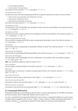 85
»
» O ramal obedece Fidelidade.
»
» O ramal realiza Interna para Grupo.
Para realizar este reset, pressione * + 13 + senha geral + * + 17 + *.
Características das linhas A
Ao realizar este reset, retornarão à programação de fábrica as seguintes características de todas as linhas da central:
»
» Todas as linhas são programadas como bidirecionais com tons,
»
» Todas possuem atendimento normal
»
» Nenhuma possui identificador de chamada.
Para realizar este reset, pressione * + 13 + senha geral + * + 24 + *.
Atendedores da linha
Este reset define o ramal 20/200/2000 como atendedor de todas as linhas da central telefônica. Para realizá-lo, pressione
* + 13 + senha geral + * + 25 + *.
Atendedores de FAX
Este reset exclui todas as programações de ramais atendedores de FAX da central telefônica. Para realizá-lo, pressione *
+ 13 + senha geral + * + 26 + *.
Reset de programações de ramais
Este reset retorna à programação de fábrica todas as programações relacionadas a ramais. Para realizá-lo, pressione * +
13 + senha geral + * + 97 + *.
Despertador
Este reset anula todas as programações de despertador existentes na central. Para realizá-lo, pressione * + 13 + senha
geral + * + 98 + *.
Programação de bilhetagem
Este reset retorna à programação de bilhetagem de fábrica. Para realizá-lo, pressione *+ 13 + senha geral + *+29 + *.
Reset senha de bilhetagem
Este reset apaga a senha de bilhetagem da central voltando para a senha default (1234), Para realizá-lo, pressione:
*+ 13 + Senha geral+ * 95 *
Obs.: este comando esta disponível apartir da versão 3.16.19.
Reset de bilhetes
Este reset apaga a memória de bilhetes. Para realizá-lo, pressione * + 13 + senha geral + * + 96 + *.
Reset total
Este reset retorna a central para a condição de programação de fábrica. Para realizá-lo, pressione * + 13 + senha
geral + * + 99 + *.
Reset do correio de voz
Para realizar o reset de todas as caixas postais e senha, digite: * + 13 + senha geral + * + 5 + *.
Reset de caixa postal especifica
Para realizar o reset de uma caixa postal, digite: * + 13 + senha geral + * + 6 + # + número do ramal + *.
Reset de senha de caixa postal
Para realizar o reset da senha de uma caixa postal, digite: * + 13 + senha geral + * + 7 + # + número do ramal + *.
6.3.  Programação Multicentrais
Programação Multicentrais é uma facilidade que permite utilizar um único PC para programar até 100 PABX com placa ICIP.
Para isso é necessário utilizar o Programador Desktop a partir da versão 2.0.0.4.
Ao iniciar o procedimento de programação Multicentrais deve-se acessar o programador Desktop sem nenhum banco
de dados aberto. Na sequência entrar no menu “arquivo”, acessar o submenu “Receber Programação Multicentrais” e
pressionar no botão ... , relacionado ao endereço ICTI para cadastrar as centrais que serão programadas.
 