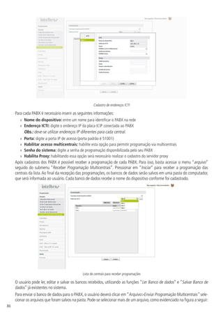 86
Cadastro de endereços ICTI
Para cada PABX é necessário inserir as seguintes informações:
»
» Nome do dispositivo: entre um nome para identificar o PABX na rede
»
» Endereço ICTI: digite o endereço IP da placa ICIP conectada ao PABX
Obs.: deve-se utilizar endereços IP diferentes para cada central.
»
» Porta: digite a porta IP de acesso (porta padrão é 51001)
»
» Habilitar acesso multicentrais: habilite esta opção para permitir programação via multicentrais
»
» Senha do sistema: digite a senha de programação disponibilizada pelo seu PABX
»
» Habilita Proxy: habilitando essa opção será necessário realizar o cadastro do servidor proxy
Após cadastros dos PABX é possível receber a programação de cada PABX. Para isso, basta acessar o menu “arquivo”
seguido do submenu “Receber Programação Multicentrais”. Pressionar em “Iniciar” para receber a programação das
centrais da lista.Ao final da recepção das programações, os bancos de dados serão salvos em uma pasta do computador,
que será informada ao usuário. Cada banco de dados recebe o nome do dispositivo conforme foi cadastrado.
Lista de centrais para receber programações
O usuário pode ler, editar e salvar os bancos recebidos, utilizando as funções “Ler Banco de dados” e “Salvar Banco de
dados” já existentes no sistema.
Para enviar o banco de dados para o PABX, o usuário deverá clicar em “ArquivoEnviar Programação Multicentrais” sele-
cionar os arquivos que foram salvos na pasta.Pode-se selecionar mais de um arquivo,como evidenciado na figura a seguir:
 