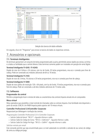 87
Seleção dos bancos de dados editados
Em seguida, clicar em “Programar” para enviar os bancos de dados às respectivas centrais.
7. Acessórios e opcionais	
7.1.  Terminais Inteligentes
Os terminais apresentam um conjunto de teclas programáveis pelo usuário, permitindo acesso rápido aos ramais, às linhas
e a todas as facilidades que a central oferece. Estes terminais somente podem ser instalados em posição de ramal digital.
Terminal inteligente TI 4245 / TI 4245i
Dispõe de visor de 4 linhas e 24 colunas, com luz de fundo, 20 teclas programáveis, viva-voz e conexão para fone de
cabeça. Pode ser conectado aos módulos adicionais de 64 ou 16 teclas.
Terminal inteligente TI 2165
Dispõe de visor de 2 linhas, 16 colunas e 20 teclas programáveis, viva-voz e conexão para fone de cabeça.
Terminal inteligente TI 5000
Dispõe de visor gráfico de resolução 128 × 64 pixels, com luz de fundo, 10 teclas programáveis, viva-voz e conexão para
fone de cabeça. Pode ser conectado a até dois módulos adicionais de 15 teclas cada.
7.2.  Softwares
Programador da central
Permite a programação local e remota de todas as características das centrais Impacta através de um computador.
Mesa virtual
Mesa operadora que possibilita o total controle de chamadas sobre as centrais Impacta. Esta facilidade está disponível a
partir da versão 3.08.24. Um PABX Impacta pode suportar até 10 mesas virtuais.
Controller Professional 2.0/Controller Corporate
Responsável por bilhetagem e tarifação das centrais.
Programações Controller Professional 2.0 e Controller Corporate.
»
» Solicitar Saldo do Ramal: *99 51* – Aguarde informar o saldo.
»
» Solicitar Saldo Do Código de Conta: *99 52 + CódConta* - Aguarde informar o saldo.
»
» Solicitar Saldo Do Código Pré-Pago: *99 53 + CódPré* - Aguarde informar o saldo
Solicitar extrato por email
Este comando permite que seja encaminhado para o e-mail cadastrado no controller o extrado do seu ramal, do código
de conta ou código pré-pago.
 