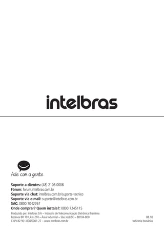 08.18
Indústria brasileira
Suporte a clientes: (48) 2106 0006
Fórum: forum.intelbras.com.br
Suporte via chat: intelbras.com.br/suporte-tecnico
Suporte via e-mail: suporte@intelbras.com.br
SAC: 0800 7042767
Onde comprar? Quem instala?: 0800 7245115
Produzido por: Intelbras S/A – Indústria de Telecomunicação Eletrônica Brasileira
Rodovia BR 101, km 210 – Área Industrial – São José/SC – 88104-800
CNPJ 82.901.000/0001-27 – www.intelbras.com.br
 