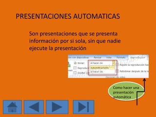 PRESENTACIONES AUTOMATICAS 
Son presentaciones que se presenta 
información por si sola, sin que nadie 
ejecute la presentación 
Como hacer una 
presentación 
automática 
 