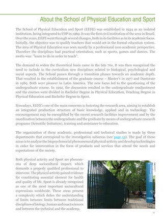 About the School of Physical Education and Sport
The School of Physical Education and Sport (EEFE) was established in 1934 as an isolated
institution, being integrated to USP in 1969. It was the first civil institution of the area in Brazil.
Over the years, EEFE went through several changes, both in its facilities as in its academic focus.
Initially, the objective was to qualify teachers that would act in the formal education system.
The area of Physical Education was seen mostly by a professional non-academic perspective.
Therefore the disciplines had practical orientation, such as sports, games and dances. The
motto was: learn to do in order to teach.
The demand to widen the theoretical basis came in the late 70s. It was then recognized the
need to include in the curriculum new disciplines related to biological, psychological and
social aspects. The School passes through a transition phases towards an academic depth.
That resulted in the establishment of the graduate course – Master's in 1977 and Doctorate
in 1989. Both were pioneer in Latin America. The new focus led to the questioning of the
undergraduate course. In 1992, the discussion resulted in the undergraduate readjustment
and the courses were divided in Bachelor Degree in Physical Education, Teaching Degree in
Physical Education and Bachelor Degree in Sport.
Nowadays, EEFE's one of the main concerns is fostering the research area, aiming to establish
an integrated production structure of basic knowledge, applied and in technology. The
encouragement may be exemplified by the recent research facilities improvement and by the
coordination between the undergraduate and the graduate by means of undergraduate research
programs (Scientific Initiation), training and assistance to education.
The organization of these academic, professional and technical studies is made by three
departments that correspond to the investigation subareas (see page 13). The goal of these
areas is to analyze the biopsychosocial phenomena of physical activity and develop technologies
in order for intervention in the form of products and services that attend the needs and
expectations of the society.
Both physical activity and Sport are phenomena of deep sociocultural impact, which
demands a properly qualified professional to
intervene. The physical activity gained evidence
for constituting essential element for health
and quality of life. Sport is already recognized
as one of the most important sociocultural
expressions worldwide. These areas present
a complexity which defies the understanding
of limits between limits between traditional
disciplines of biology, human and exact sciences
and between the technical and the academy.
11

 