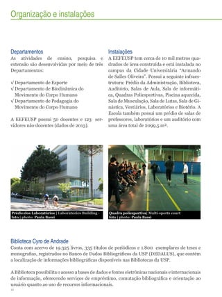 Organização e instalações

Departamentos

Instalações

As atividades de ensino, pesquisa e
extensão são desenvolvidas por meio de três
Departamentos:

A EEFEUSP possui 50 docentes e 123 servidores não docentes (dados de 2013).

A EEFEUSP tem cerca de 10 mil metros quadrados de área construída e está instalada no
campus da Cidade Universitária “Armando
de Salles Oliveira”. Possui a seguinte infraestrutura: Prédio da Administração, Biblioteca,
Auditório, Salas de Aula, Sala de informática, Quadras Poliesportivas, Piscina aquecida,
Sala de Musculação, Sala de Lutas, Sala de Ginástica, Vestiários, Laboratórios e Biotério. A
Escola também possui um prédio de salas de
professores, laboratórios e um auditório com
uma área total de 2099,5 m².

Prédio dos Laboratórios | Laboratories Building foto | photo: Paula Bassi

Quadra poliesportiva| Multi-sports court
foto | photo: Paula Bassi

√√Departamento de Esporte
√√Departamento de Biodinâmica do
Movimento do Corpo Humano
√√Departamento de Pedagogia do
Movimento do Corpo Humano

Biblioteca Cyro de Andrade
Conta com acervo de 19.325 livros, 335 títulos de periódicos e 1.800 exemplares de teses e
monografias, registrados no Banco de Dados Bibliográficos da USP (DEDALUS), que contém
a localização de informações bibliográficas disponíveis nas Bibliotecas da USP.
A Biblioteca possibilita o acesso a bases de dados e fontes eletrônicas nacionais e internacionais
de informação, oferecendo serviços de empréstimo, comutação bibliográfica e orientação ao
usuário quanto ao uso de recursos informacionais.
12

 